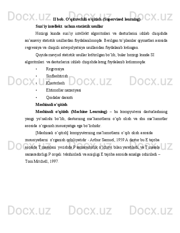                   II bob. O’qituvchili   o’qitish   (Supervised   learning)
Sun’iy   intellekt   uchun statistik   usullar
Hozirgi   kunda   sun’iy   intellekt   algoritmlari   va   dasturlarini   ishlab   chiqishda
an’anaviy   statistik   usullardan   foydalanilmoqda.   Berilgan to’plamlar   qiymatlari   asosida
regressiya  va  chiqizli   interpolyatsiya usullaridan   foydalanib   kelingan.
Quyida mavjud   statistik   usullar   keltirilgan   bo’lib,   bular   hozirgi   kunda SI  
algoritmlari   va  dasturlarini   ishlab   chiqishda keng   foydalanib   kelinmoqda:
◦ Regressiya
◦ Sinflashtirish
◦ Klasterlash
◦ Ehtimollar   nazariyasi
◦ Qoidalar   daraxti
Mashinali   o’qitish
Mashinali   o’qitish   (Machine   Learning)   –   bu   kompyuterni   dasturlashning
yangi   yo’nalishi   bo’lib,   dasturning   ma’lumotlarni   o’qib   olish   va   shu   ma’lumotlar
asosida   o’rganish   xususiyatiga  ega   bo’lishidir.
[Mashinali   o’qitish]   kompyuterning   ma’lumotlarni   o’qib   olish   asosida  
xususiyatlarni   o’rganish   qobiliyatidir  -  Arthur Samuel,   1959   A   dastur   bu  E   tajriba 
asosida  T  masalani   yecishda  P  samaradorlik   o’lchovi   bilan   yaratiladi,   va   T   masala 
samaradorligi  P  orqali   tekshiriladi   va   aniqligi  E   tajriba asosida amalga oshiriladi  –  
Tom   Mitchell, 1997. 