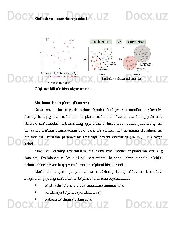 Sinflash va   klasterlashga   misol
O’qituvchili   o’qitish   algoritmlari
 
Ma’lumotlar  to’plami   (Data   set)
Data   set   -   bu   o’qitish   uchun   kerakli   bo’lgan   ma'lumotlar   to'plamidir.
Boshqacha   aytganda,   ma'lumotlar   to'plami   ma'lumotlar   bazasi   jadvalining   yoki   bitta
statistik   ma'lumotlar   matritsasining   qiymatlarini   hisoblanib,   bunda   jadvalning   har
bir   ustuni   ma'lum   o'zgaruvchini   yoki   parametr   (x
1 ,x
2 ,....,x
n )   qiymatini   ifodalasa,   har
bir   satr   esa   berilgan   parametrlar   asosidagi   obyekt   qiymatiga   (X
1 ,X
2 ,....,X
n )   to'g'ri
keladi.
Machine   Learning   loyihalarida   biz   o'quv   ma'lumotlari   to'plamidan   (training
data   set)   foydalanamiz.   Bu   turli   xil   harakatlarni   bajarish   uchun   modelni   o’qitish
uchun   ishlatiladigan   haqiqiy   ma'lumotlar to'plami   hisoblanadi.
Mashinani   o’qitish   jarayonida   va   modelning   to’liq   ishlashini   ta’minlash
maqsadida   quyidagi   ma’lumotlar   to’plami   turlaridan   foydalaniladi:
 o’qituvchi   to’plam,  o’quv   tanlanma (training   set);
 validatsiya to’plami   (validation   set);
 testlash   to’plami   (testing   set). 