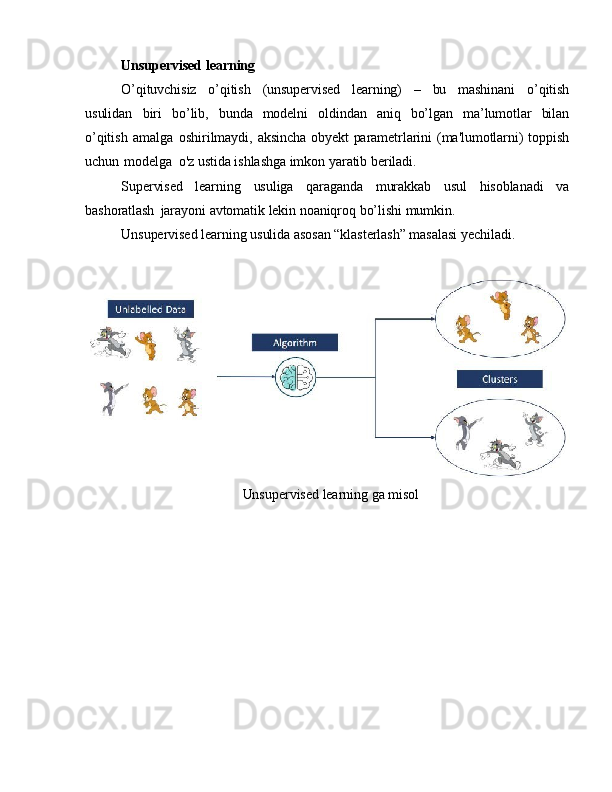 Unsupervised   learning
O’qituvchisiz   o’qitish   (unsupervised   learning)   –   bu   mashinani   o’qitish
usulidan   biri   bo’lib,   bunda   modelni   oldindan   aniq   bo’lgan   ma’lumotlar   bilan
o’qitish   amalga   oshirilmaydi,   aksincha   obyekt   parametrlarini   (ma'lumotlarni)   toppish
uchun   modelga   o'z  ustida ishlashga imkon   yaratib   beriladi.
Supervised   learning   usuliga   qaraganda   murakkab   usul   hisoblanadi   va
bashoratlash   jarayoni   avtomatik   lekin   noaniqroq   bo’lishi   mumkin.
Unsupervised   learning   usulida asosan   “klasterlash” masalasi   yechiladi.
  Unsupervised   learning   ga  misol 
