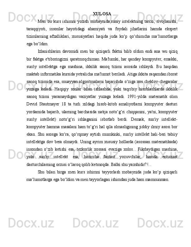 XULOSA
Men   bu   kurs   ishimni   yozish   mobaynida,suniy   intelektning   tarixi,   rivojlanishi,
taraqqiyoti,   insonlar   hayotidagi   ahamiyati   va   foydali   jihatlarini   hamda   ekspert
tizimlarning   afzalliklari,   xususiyatlari   haqida   juda   ko‘p   qo‘shimcha   ma‘lumotlarga
ega bo‘ldim.  
Izlanishlarim   davomidi   men   bir   qiziqarli   faktni   bilib   oldim   endi   ana   wu   qiziq
bir faktga e'tiboringizni qaratmoqchiman. Ma'lumki, har qanday kompyuter, emakki,
sun'iy   intellektga   ega   mashina,   ikkilik   sanoq   tizimi   asosida   ishlaydi.   Bu   haqidan
maktab informatika kursida yetralicha ma'lumot beriladi. Atiga ikkita raqamdan iborat
sanoq tizimida esa, muayyan algoritmalarni bajarishda o‘ziga xos cheklov-chegaralar
yuzaga   keladi.   Haqiqiy   sonlar   bilan   ishlashda,   yoki   taqribiy   hisoblashlarda   ikkilik
sanoq   tizimi   yaramaydigan   vaziyatlar   yuzaga   keladi.   1991-yilda   matematik   olim
Devid   Stautmayer   18   ta   turli   xildagi   hisob-kitob   amaliyotlarni   kompyuter   dasturi
yordamida   bajarib,   ularning   barchasida   natija   noto‘g‘ri   chiqqanini,   ya'ni,   kompyuter
sun'iy   intellekt)   noto‘g‘ri   ishlaganini   isbotlab   berdi.   Demak,   sun'iy   intellekt-
kompyuter hamma masalani ham to‘g‘ri hal qila olmasligining jiddiy ilmiy asosi bor
ekan.   Shu   asosga   ko‘ra,   qo‘rqmay   aytish   mumkinki,   sun'iy   intellekt   hali-beri   tabiiy
intellektga dov bera olmaydi. Uning ayrim xususiy hollarda (asosoan matematikada)
insondan   o‘zib   ketishi   esa,   tezkorlik   xossasi   evaziga   xolos...   Fikrlaydigan   mashina,
yoki   sun'iy   intellekt   esa,   hozircha   fantast   yozuvchilar,   hamda   entuziast
dasturchilarning orzusi o‘laroq qolib ketmoqda. Balki shu yaxshidir?!... 
Shu   bilan   birga   men   kurs   ishimni   tayyorlash   mobaynida   juda   ko‘p   qiziqarli
ma‘lumotlarga ega bo‘ldim va men tayyorlagan ishimdan juda ham mamnunman. 
