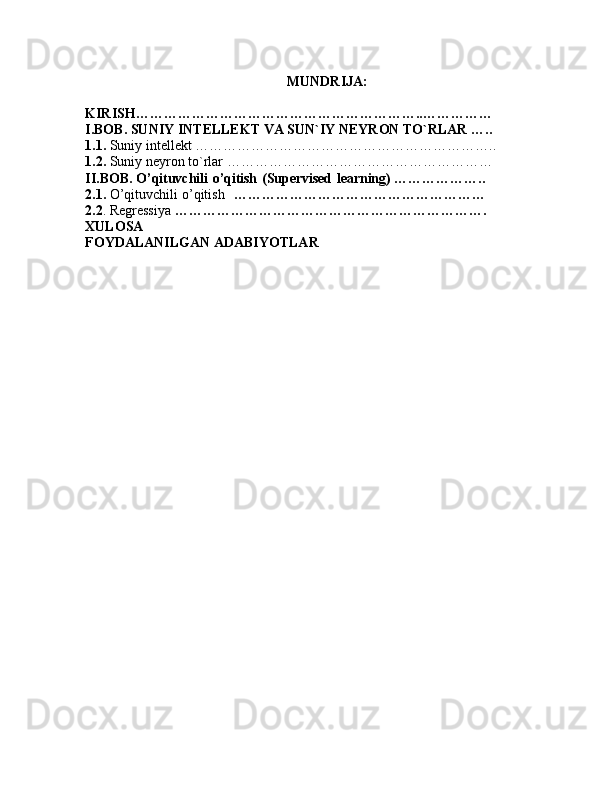 MUNDRIJA: 
KIRISH……………………………………………………..……………
I.BOB. SUNIY INTELLEKT VA SUN`IY NEYRON TO`RLAR …..
1.1.  Suniy intellekt ………………………………………………………..
1.2.  Suniy neyron to`rlar  …………………………………………………
II.BOB.  O’qituvchili   o’qitish   (Supervised   learning)   ………………..
2.1.  O’qituvchili   o’qitish       ………………………………………………
2.2 . Regressiya  ………………………………………………………….
XULOSA 
FOYDALANILGAN ADABIYOTLAR 