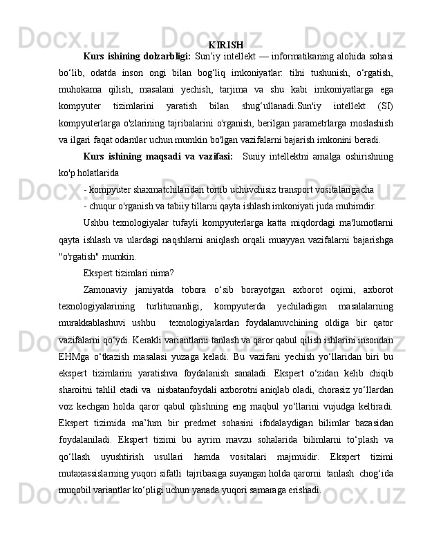 KIRISH
Kurs ishining dolzarbligi:   Sun’iy intellekt  — informatikaning alohida sohasi
bo‘lib,   odatda   inson   ongi   bilan   bog‘liq   imkoniyatlar:   tilni   tushunish,   o‘rgatish,
muhokama   qilish,   masalani   yechish,   tarjima   va   shu   kabi   imkoniyatlarga   ega
kompyuter   tizimlarini   yaratish   bilan   shug‘ullanadi.Sun'iy   intellekt   (SI)
kompyuterlarga   o'zlarining   tajribalarini   o'rganish,   berilgan   parametrlarga   moslashish
va ilgari faqat odamlar uchun mumkin bo'lgan vazifalarni bajarish imkonini beradi.
Kurs   ishining   maqsadi   va   vazifasi:     Suniy   intellektni   amalga   oshirishning
ko'p holatlarida 
- kompyuter shaxmatchilaridan tortib uchuvchisiz transport vositalarigacha 
- chuqur o'rganish va tabiiy tillarni qayta ishlash imkoniyati juda muhimdir. 
Ushbu   texnologiyalar   tufayli   kompyuterlarga   katta   miqdordagi   ma'lumotlarni
qayta   ishlash   va   ulardagi   naqshlarni   aniqlash   orqali   muayyan   vazifalarni   bajarishga
"o'rgatish" mumkin. 
Ekspert tizimlari nima? 
Zamonaviy     jamiyatda     tobora     o‘sib     borayotgan     axborot     oqimi,     axborot
texnologiyalarining     turlitumanligi,     kompyuterda     yechiladigan     masalalarning
murakkablashuvi   ushbu     texnologiyalardan   foydalanuvchining   oldiga   bir   qator
vazifalarni qo‘ydi. Kerakli variantlarni tanlash va qaror qabul qilish ishlarini insondan
EHMga   o‘tkazish   masalasi   yuzaga   keladi.   Bu   vazifani   yechish   yo‘llaridan   biri   bu
ekspert   tizimlarini   yaratishva   foydalanish   sanaladi.   Ekspert   o‘zidan   kelib   chiqib
sharoitni  tahlil  etadi  va   nisbatanfoydali  axborotni  aniqlab oladi, chorasiz yo‘llardan
voz   kechgan   holda   qaror   qabul   qilishning   eng   maqbul   yo‘llarini   vujudga   keltiradi.
Ekspert   tizimida   ma’lum   bir   predmet   sohasini   ifodalaydigan   bilimlar   bazasidan
foydalaniladi.   Ekspert   tizimi   bu   ayrim   mavzu   sohalarida   bilimlarni   to‘plash   va
qo‘llash   uyushtirish   usullari   hamda   vositalari   majmuidir.   Ekspert   tizimi
mutaxassislarning yuqori sifatli  tajribasiga suyangan holda qarorni  tanlash  chog‘ida
muqobil variantlar ko‘pligi uchun yanada yuqori samaraga erishadi.  