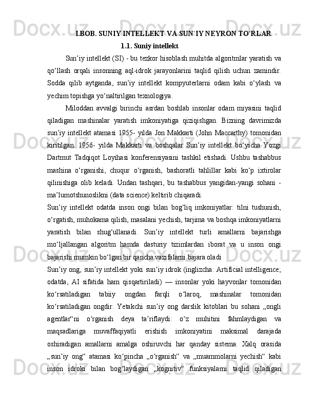 I.BOB. SUNIY INTELLEKT VA SUN`IY NEYRON TO`RLAR
                               1.1. Suniy intellekt
Sun’iy intellekt (SI) - bu tezkor hisoblash muhitda algoritmlar yaratish va
qo‘llash   orqali   insonning   aql-idrok   jarayonlarini   taqlid   qilish   uchun   zamindir.
Sodda   qilib   aytganda,   sun’iy   intellekt   kompyuterlarni   odam   kabi   o‘ylash   va
yechim topishga yo‘naltirilgan texnologiya.
Miloddan   avvalgi   birinchi   asrdan   boshlab   insonlar   odam   miyasini   taqlid
qiladigan   mashinalar   yaratish   imkoniyatiga   qiziqishgan.   Bizning   davrimizda
sun’iy  intellekt   atamasi   1955-   yilda   Jon   Makkarti   (John   Maccarthy)   tomonidan
kiritilgan.   1956-   yilda   Makkarti   va   boshqalar   Sun’iy   intellekt   bo‘yicha   Yozgi
Dartmut   Tadqiqot   Loyihasi   konferensiyasini   tashkil   etishadi.   Ushbu   tashabbus
mashina   o‘rganishi,   chuqur   o‘rganish,   bashoratli   tahlillar   kabi   ko‘p   ixtirolar
qilinishiga   olib   keladi.   Undan   tashqari,   bu   tashabbus   yangidan-yangi   sohani   -
ma’lumotshunoslikni (data science) keltirib chiqaradi.
Sun’iy   intellekt   odatda   inson   ongi   bilan   bog‘liq   imkoniyatlar:   tilni   tushunish,
o‘rgatish, muhokama qilish, masalani yechish, tarjima va boshqa imkoniyatlarni
yaratish   bilan   shug‘ullanadi.   Sun’iy   intellekt   turli   amallarni   bajarishga
mo‘ljallangan   algoritm   hamda   dasturiy   tizimlardan   iborat   va   u   inson   ongi
bajarishi mumkin bo‘lgan bir qancha vazifalarni bajara oladi
Sun iy ong, sun iy intellekt  yoki sun iy idrok (inglizcha:  Artificial  intelligence;ʼ ʼ ʼ
odatda,   AI   sifatida   ham   qisqartiriladi)   —   insonlar   yoki   hayvonlar   tomonidan
ko rsatiladigan   tabiiy   ongdan   farqli   o laroq,   mashinalar   tomonidan
ʻ ʻ
ko rsatiladigan   ongdir.   Yetakchi   sun iy   ong   darslik   kitoblari   bu   sohani   „ongli
ʻ ʼ
agentlar“ni   o rganish   deya   ta riflaydi:   o z   muhitini   fahmlaydigan   va	
ʻ ʼ ʻ
maqsadlariga   muvaffaqiyatli   erishish   imkoniyatini   maksimal   darajada
oshiradigan   amallarni   amalga   oshiruvchi   har   qanday   sistema.   Xalq   orasida
„sun iy   ong“   atamasi   ko pincha   „o rganish“   va   „muammolarni   yechish“   kabi	
ʼ ʻ ʻ
inson   idroki   bilan   bog laydigan   „kognitiv“   funksiyalarni   taqlid   qiladigan	
ʻ 