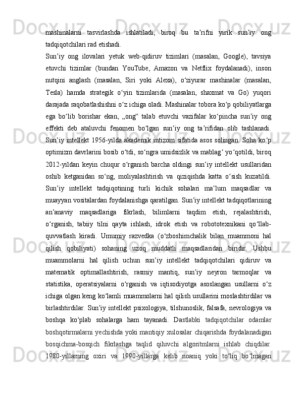 mashinalarni   tasvirlashda   ishlatiladi,   biroq   bu   ta rifni   yirik   sun iy   ongʼ ʼ
tadqiqotchilari rad etishadi.
Sun iy   ong   ilovalari   yetuk   web-qidiruv   tizimlari   (masalan,   Google),   tavsiya	
ʼ
etuvchi   tizimlar   (bundan   YouTube,   Amazon   va   Netflix   foydalanadi),   inson
nutqini   anglash   (masalan,   Siri   yoki   Alexa),   o ziyurar   mashinalar   (masalan,	
ʻ
Tesla)   hamda   strategik   o yin   tizimlarida   (masalan,   shaxmat   va   Go)   yuqori	
ʻ
darajada raqobatlashishni o z ichiga oladi. Mashinalar tobora ko p qobiliyatlarga
ʻ ʻ
ega   bo lib   borishar   ekan,   „ong“   talab   etuvchi   vazifalar   ko pincha   sun iy   ong	
ʻ ʻ ʼ
effekti   deb   ataluvchi   fenomen   bo lgan   sun iy   ong   ta rifidan   olib   tashlanadi.	
ʻ ʼ ʼ
Sun’iy  intellekt  1956-yilda   akademik  intizom   sifatida  asos  solingan.   Soha   ko p	
ʻ
optimizm davrlarini bosib o tdi, so ngra umidsizlik va mablag  yo qotildi, biroq	
ʻ ʻ ʻ ʻ
2012-yildan   keyin   chuqur   o rganish   barcha   oldingi   sun’iy   intellekt   usullaridan
ʻ
oshib   ketganidan   so ng,   moliyalashtirish   va   qiziqishda   katta   o sish   kuzatildi.	
ʻ ʻ
Sun iy   intellekt   tadqiqotining   turli   kichik   sohalari   ma’lum   maqsadlar   va	
ʼ
muayyan vositalardan foydalanishga qaratilgan. Sun iy intellekt tadqiqotlarining	
ʼ
an’anaviy   maqsadlariga   fikrlash,   bilimlarni   taqdim   etish,   rejalashtirish,
o rganish,   tabiiy   tilni   qayta   ishlash,   idrok   etish   va   robototexnikani   qo llab-	
ʻ ʻ
quvvatlash   kiradi.   Umumiy   razvedka   (o zboshimchalik   bilan   muammoni   hal	
ʻ
qilish   qobiliyati)   sohaning   uzoq   muddatli   maqsadlaridan   biridir.   Ushbu
muammolarni   hal   qilish   uchun   sun’iy   intellekt   tadqiqotchilari   qidiruv   va
matematik   optimallashtirish,   rasmiy   mantiq,   sun’iy   neyron   tarmoqlar   va
statistika,   operatsiyalarni   o rganish   va   iqtisodiyotga   asoslangan   usullarni   o z	
ʻ ʻ
ichiga olgan keng ko lamli muammolarni hal qilish usullarini moslashtirdilar va	
ʻ
birlashtirdilar. Sun iy intellekt   psixologiya,  tilshunoslik,   falsafa,  nevrologiya va	
ʼ
boshqa   ko plab   sohalarga   ham   tayanadi.   Da	
ʻ stlabki   tadqiqotchilar   odamlar
boshqotirmalarni yechishda yoki mantiqiy xulosalar chiqarishda foydalanadigan
bosqichma-bosqich   fikrlashga   taqlid   qiluvchi   algoritmlarni   ishlab   chiqdilar.
1980-yillarning   oxiri   va   1990-yillarga   kelib   noaniq   yoki   to liq   bo lmagan	
ʻ ʻ 
