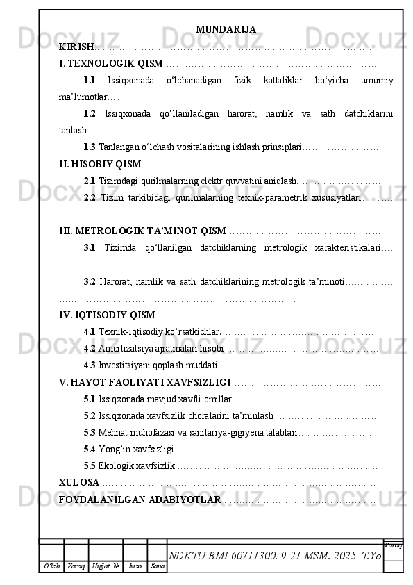 MUNDARIJA
KIRISH .…….……………………………………….…….………………… ……
I. TEXNOLOGIK QISM .…….……………………………………….…… ……
1.1   Issiqxonada   o‘lchanadigan   fizik   kattaliklar   bo‘yicha   umumiy
ma’lumotlar……
1.2   Issiqxonada   qo‘llaniladigan   harorat,   namlik   va   sath   datchiklarini
tanlash………………………………………………………………………………
1.3  Tanlangan o‘lchash vositalarining ishlash prinsiplari……………………
II. HISOBIY QISM .…….……………………………………….….….….…. ……
2.1  Tizimdagi qurilmalarning elektr quvvatini aniqlash.…. ….….….….……
2.2   Tizim   tarkibidagi   qurilmalarning   texnik-parametrik   xususiyatlari……….
…..……………………………………………………………
III .  METROLOGIK TA’MINOT QISM ………………………………… ………
3.1   Tizimda   qo‘llanilgan   datchiklarning   metrologik   xarakteristikalari….
……….…………………………………………………………
3.2   Harorat,   namlik   va   sath   datchiklarining   metrologik   ta’minoti….….….….
…..……………………………………………………………
IV. IQTISODIY QISM ….….….….….….….….….….….….….….….….….……
4.1  Тexnik-iqtisodiy ko‘rsatkichlar . ….….….….….….….….….….….……
4.2  Amortizatsiya ajratmalari hisobi  ….….….….….….….….….….…. ……
4.3  Investitsiyani qoplash muddati….….….….….….….….….….….…. ……
V. HAYOT FAOLIYATI XAVFSIZLIGI …………………….….………… ……
5.1  Issiqxonada mavjud xavfli omillar   ….….….….….….….….….….… …
5.2  Issiqxonada xavfsizlik choralarini ta’minlash   ….….….….….….…. ……
5.3  Mehnat muhofazasi va sanitariya-gigiyena talablari….….….….…. ……
5.4  Yong’in xavfsizligi   ….….….….….….….….….….….….….….….……
5.5  Ekologik xavfsizlik ….….….….….….….….….….….….….….…. ……
XULOSA  ….….….….….….….….….….….….….….….….….….….….…. ……
FOYDALANILGAN ADABIYOTLAR  ….….….….….….….….….….…. ……
NDKTU BMI 60711300.  9-21 MSM . 2025  T.Yo Varoq
O‘lch Varaq Hujjat   № Imzo Sana 