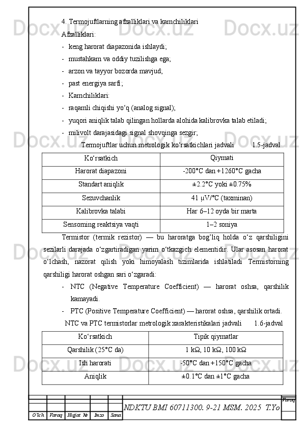 4. Termojuftlarning afzalliklari va kamchiliklari
Afzalliklari:
- k eng harorat diapazonida ishlaydi ;
- mustahkam va oddiy tuzilishga ega;
- arzon va tayyor bozorda mavjud;
- p ast energiya sarfi ;
- Kamchiliklari:
- raqamli chiqishi yo‘q (analog signal);
- yuqori aniqlik talab qilingan hollarda alohida kalibrovka talab etiladi;
- milivolt darajasidagi signal shovqinga sezgir;
           Termojuftlar uchun metrologik ko‘rsatkichlari jadvali          1.5-jadval
Ko‘rsatkich Qiymati
Harorat diapazoni -200°C dan +1260°C gacha
Standart aniqlik ±2.2°C yoki ±0.75%
Sezuvchanlik 41 µV/°C (taxminan)
Kalibrovka talabi Har 6–12 oyda bir marta
Sensorning reaktsiya vaqti 1–2 soniya
Termistor   (termik   rezistor)   —   bu   haroratga   bog’liq   holda   o‘z   qarshiligini
sezilarli   darajada   o‘zgartiradigan   yarim   o‘tkazgich   elementidir.   Ular   asosan   harorat
o‘lchash,   nazorat   qilish   yoki   himoyalash   tizimlarida   ishlatiladi   Termistorning
qarshiligi harorat oshgan sari o‘zgaradi:
- NTC   (Negative   Temperature   Coefficient)   —   harorat   oshsa,   qarshilik
kamayadi.
- PTC (Positive Temperature Coefficient) — harorat oshsa, qarshilik ortadi.
  NTC va PTC termistorlar metrologik xarakteristikalari jadvali       1.6-jadval
Ko‘rsatkich Tipik qiymatlar
Qarshilik (25°C da) 1 kΩ, 10 kΩ, 100 kΩ
Ish harorati -50°C dan +150°C gacha
Aniqlik ±0.1°C dan ±1°C gacha
NDKTU BMI 60711300.  9-21 MSM . 2025  T.Yo Varoq
O‘lch Varaq Hujjat   № Imzo Sana 