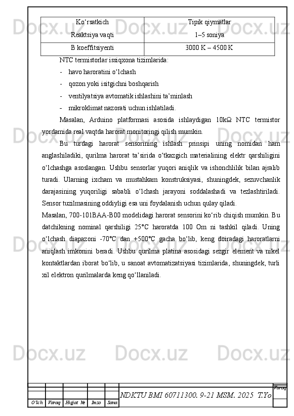 Ko‘rsatkich Tipik qiymatlar
Reaktsiya vaqti 1–5 soniya
B koeffitsiyenti 3000 K – 4500 K
NTC termistorlar issiqxona tizimlarida:
- h avo haroratini o‘lchash
- q ozon yoki isitgichni boshqarish
- v entilyatsiya avtomatik ishlashini ta’minlash
- m ikroklimat nazorati uchun ishlatiladi.
Masalan,   Arduino   platformasi   asosida   ishlaydigan   10kΩ   NTC   termistor
yordamida real vaqtda harorat monitoringi qilish mumkin.
Bu   turdagi   harorat   sensorining   ishlash   prinsipi   uning   nomidan   ham
anglashiladiki,   qurilma   harorat   ta’sirida   o‘tkazgich   materialining   elektr   qarshiligini
o‘lchashga   asoslangan.   Ushbu   sensorlar   yuqori   aniqlik   va   ishonchlilik   bilan   ajralib
turadi.   Ularning   ixcham   va   mustahkam   konstruksiyasi,   shuningdek,   sezuvchanlik
darajasining   yuqoriligi   sababli   o‘lchash   jarayoni   soddalashadi   va   tezlashtiriladi.
Sensor tuzilmasining oddiyligi esa uni foydalanish uchun qulay qiladi.
Masalan, 700-101BAA-B00 modelidagi harorat sensorini ko‘rib chiqish mumkin. Bu
datchikning   nominal   qarshiligi   25°C   haroratda   100   Om   ni   tashkil   qiladi.   Uning
o‘lchash   diapazoni   -70°C   dan   +500°C   gacha   bo‘lib,   keng   doiradagi   haroratlarni
aniqlash   imkonini   beradi.   Ushbu   qurilma   platina   asosidagi   sezgir   element   va   nikel
kontaktlardan  iborat  bo‘lib, u  sanoat   avtomatizatsiyasi   tizimlarida,  shuningdek,  turli
xil elektron qurilmalarda keng qo‘llaniladi.
NDKTU BMI 60711300.  9-21 MSM . 2025  T.Yo Varoq
O‘lch Varaq Hujjat   № Imzo Sana 