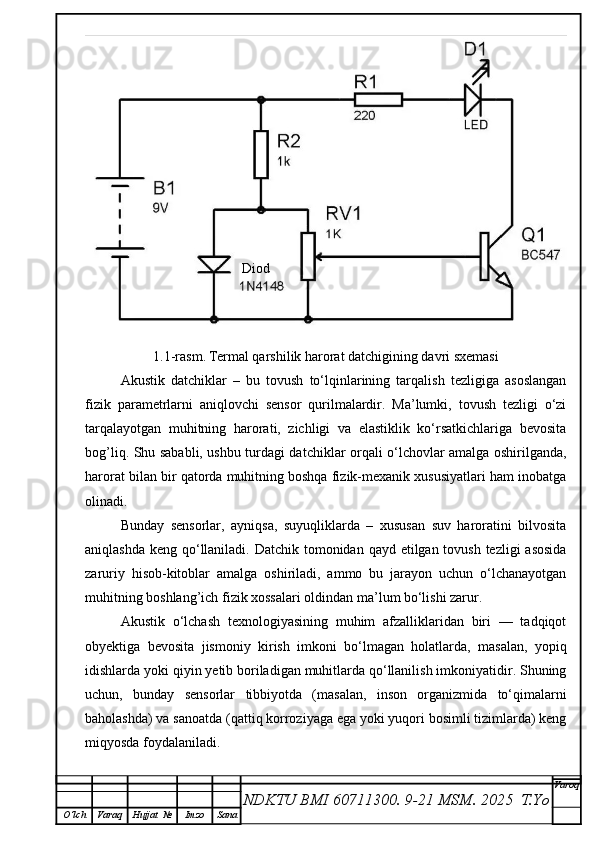 1.1-rasm.   Termal qarshilik harorat datchigining davri sxemasi
Akustik   datchiklar   –   bu   tovush   to‘lqinlarining   tarqalish   tezligiga   asoslangan
fizik   parametrlarni   aniqlovchi   sensor   qurilmalardir.   Ma’lumki,   tovush   tezligi   o‘zi
tarqalayotgan   muhitning   harorati,   zichligi   va   elastiklik   ko‘rsatkichlariga   bevosita
bog’liq. Shu sababli, ushbu turdagi datchiklar orqali o‘lchovlar amalga oshirilganda,
harorat bilan bir qatorda muhitning boshqa fizik-mexanik xususiyatlari ham inobatga
olinadi.
Bunday   sensorlar,   ayniqsa,   suyuqliklarda   –   xususan   suv   haroratini   bilvosita
aniqlashda keng qo‘llaniladi. Datchik tomonidan qayd etilgan tovush tezligi  asosida
zaruriy   hisob-kitoblar   amalga   oshiriladi,   ammo   bu   jarayon   uchun   o‘lchanayotgan
muhitning boshlang’ich fizik xossalari oldindan ma’lum bo‘lishi zarur.
Akustik   o‘lchash   texnologiyasining   muhim   afzalliklaridan   biri   —   tadqiqot
obyektiga   bevosita   jismoniy   kirish   imkoni   bo‘lmagan   holatlarda,   masalan,   yopiq
idishlarda yoki qiyin yetib boriladigan muhitlarda qo‘llanilish imkoniyatidir. Shuning
uchun,   bunday   sensorlar   tibbiyotda   (masalan,   inson   organizmida   to‘qimalarni
baholashda) va sanoatda (qattiq korroziyaga ega yoki yuqori bosimli tizimlarda) keng
miqyosda foydalaniladi.
NDKTU BMI 60711300.  9-21 MSM . 2025  T.Yo Varoq
O‘lch Varaq Hujjat   № Imzo Sana Diod 