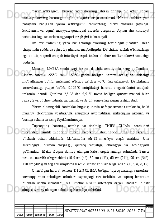 Yarim   o‘tkazgichli   harorat   datchiklarining   ishlash   prinsipi   p-n   o‘tish   sohasi
xususiyatlarining   haroratga   bog’liq   o‘zgarishlariga   asoslanadi.   Harorat   oshishi   yoki
pasayishi   natijasida   yarim   o‘tkazgichli   elementdagi   elektr   xossalar   (ayniqsa,
kuchlanish   va   oqim)   muayyan   qonuniyat   asosida   o‘zgaradi.   Aynan   shu   xususiyat
ushbu turdagi sensorlarning yuqori aniqligini ta’minlaydi.
Bu   qurilmalarning   yana   bir   afzalligi   ularning   texnologik   jihatdan   ishlab
chiqarilishi sodda va iqtisodiy jihatdan maqbulligidir. Datchiklar kichik o‘lchamlarga
ega bo‘lib, raqamli chiqish interfeysi orqali tezkor o‘lchov ma’lumotlarini uzatishga
qodirdir.
Masalan,   LM75A   modelidagi   harorat   datchiki   amaliyotda   keng   qo‘llaniladi.
Ushbu   datchik   -55°C   dan   +150°C   gacha   bo‘lgan   harorat   oralig’ida   ishlashga
mo‘ljallangan   bo‘lib,   maksimal   o‘lchov   xatoligi   ±2°C   dan   oshmaydi.   Datchikning
sezuvchanligi   yuqori   bo‘lib,   0,125°C   aniqlikdagi   harorat   o‘zgarishlarini   aniqlash
imkonini   beradi.   Qurilma   2,5   V   dan   5,5   V   gacha   bo‘lgan   quvvat   manbai   bilan
ishlaydi va o‘lchov natijalarini uzatish vaqti 0,1 soniyadan kamni tashkil etadi.
Yarim  o‘tkazgichli  datchiklar  bugungi kunda nafaqat  sanoat  tizimlarida, balki
maishiy   elektronika   vositalarida,   issiqxona   avtomatikasi,   mikroiqlim   nazorati   va
boshqa sohalarda keng foydalanilmoqda.
Tuproqning   harorati,   namligi   va   sho‘rligi   THIES   CLIMA   datchiklari
tuproqdagi   namlik   miqdorini,   tuproq   haroratini,   shuningdek   uning   sho‘rlanishini
o‘lchash   uchun   ishlatiladi.   Ma’lumotlar   sdi-12   interfeysi   orqali   uzatiladi.   Ular
gidrologiya,   o‘rmon   xo‘jaligi,   qishloq   xo‘jaligi,   ekologiya   va   geologiyada
qo‘llaniladi.   Elektr   aloqasi   doimiy   ulangan   kabel   orqali   amalga   oshiriladi.   Sensor
turli xil uzunlik o‘zgarishlari (10.5 sm (4"), 30 sm (12"), 60 sm (24"), 90 sm  (36"),
120 sm (48")) va tegishli miqdordagi ichki sensorlar bilan birga keladi (1, 3, 6, 9, 12).
O‘rnatilgan harorat sensori THIES CLIMA bo‘lgan tuproq namligi sensorlari-
tarmoqqa   mos   keladigan   asboblar   tuproqdagi   suv   tarkibini   va   tuproq   haroratini
o‘lchash   uchun   ishlatiladi.   Ma’lumotlar   RS485   interfeysi   orqali   uzatiladi.   Elektr
aloqasi doimiy ulangan kabel orqali amalga oshiriladi.
NDKTU BMI 60711300.  9-21 MSM . 2025  T.Yo Varoq
O‘lch Varaq Hujjat   № Imzo Sana 