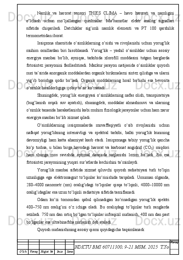 Namlik   va   harorat   sensori   THIES   CLIMA   –   havo   harorati   va   namligini
o‘lchash   uchun   mo‘ljallangan   qurilmalar.   Ma’lumotlar   elektr   analog   signallari
sifatida   chiqariladi.   Datchiklar   sig’imli   namlik   elementi   va   PT   100   qarshilik
termometridan iborat.
Issiqxona  sharoitida   o‘simliklarning  o‘sishi  va   rivojlanishi  uchun   yorug likʻ
muhim   omillardan   biri   hisoblanadi.   Yorug lik   –   yashil   o‘simliklar   uchun   asosiy	
ʻ
energiya   manbai   bo‘lib,   ayniqsa,   tarkibida   xlorofill   moddasini   tutgan   barglarda
fotosintez   jarayonini   faollashtiradi.   Mazkur   jarayon   natijasida   o‘simliklar   quyosh
nuri ta’sirida anorganik moddalardan organik birikmalarni sintez qilishga va ularni
yig’ib   borishga   qodir   bo‘ladi.   Organik   moddalarning   hosil   bo‘lishi   esa   bevosita
o‘simlik hosildorligiga ijobiy ta’sir ko‘rsatadi.
Shuningdek, yorug lik energiyasi  o‘simliklarning nafas olish, transpiratsiya	
ʻ
(bug’lanish   orqali   suv   ajratish),   shuningdek,   moddalar   almashinuvi   va   ularning
o‘simlik tanasida harakatlanishi kabi muhim fiziologik jarayonlar uchun ham zarur
energiya manbai bo‘lib xizmat qiladi.
O‘simliklarning   issiqxonalarda   muvaffaqiyatli   o‘sib   rivojlanishi   uchun
nafaqat   yorug likning   intensivligi   va   spektral   tarkibi,   balki   yorug lik   kunining	
ʻ ʻ
davomiyligi   ham   katta   ahamiyat   kasb   etadi.   Issiqxonaga   tabiiy   yorug lik   qancha	
ʻ
ko‘p   tushsa,   u   bilan   birga   havodagi   harorat   va   karbonat   angidrid   (CO )   miqdori
₂
ham   shunga   mos   ravishda   optimal   darajada   saqlanishi   lozim   bo‘ladi.   Bu   esa
fotosintez jarayonining yuqori sur’atlarda kechishini ta’minlaydi.
Yorug lik   manbai   sifatida   xizmat   qiluvchi   quyosh   radiatsiyasi   turli   to‘lqin	
ʻ
uzunligiga   ega   elektromagnit   to‘lqinlar   ko‘rinishida   tarqaladi.   Umuman   olganda,
280–4000   nanometr   (nm)   oralig’idagi   to‘lqinlar   qisqa   to‘lqinli,   4000–10000   nm
oralig’idagilar esa uzun to‘lqinli radiatsiya sifatida tasniflanadi.
Odam   ko‘zi   tomonidan   qabul   qilinadigan   ko‘rinadigan   yorug lik   spektri	
ʻ
400–750   nm   oralig’ini   o‘z   ichiga   oladi.   Bu   oraliqdagi   to‘lqinlar   turli   ranglarda
seziladi. 750 nm dan ortiq bo‘lgan to‘lqinlar infraqizil nurlanish, 400 nm dan past
bo‘lganlar esa ultrabinafsha nurlanish deb ataladi.
Quyosh nurlanishining asosiy qismi quyidagicha taqsimlanadi:
NDKTU BMI 60711300.  9-21 MSM . 2025  T.Yo Varoq
O‘lch Varaq Hujjat   № Imzo Sana 