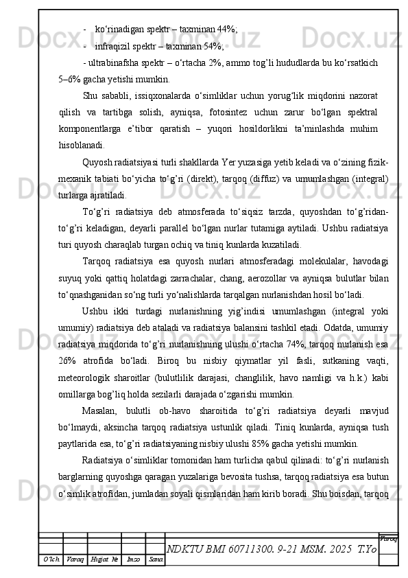 - k o‘rinadigan spektr – taxminan 44%;
- i nfraqizil spektr – taxminan 54%;
-  u ltrabinafsha spektr – o‘rtacha 2%, ammo tog’li hududlarda bu ko‘rsatkich
5–6% gacha yetishi mumkin.
Shu   sababli,   issiqxonalarda   o‘simliklar   uchun   yorug lik   miqdorini   nazoratʻ
qilish   va   tartibga   solish,   ayniqsa,   fotosintez   uchun   zarur   bo‘lgan   spektral
komponentlarga   e’tibor   qaratish   –   yuqori   hosildorlikni   ta’minlashda   muhim
hisoblanadi.
Quyosh radiatsiyasi turli shakllarda Yer yuzasiga yetib keladi va o‘zining fizik-
mexanik   tabiati   bo‘yicha   to‘g’ri   (direkt),   tarqoq   (diffuz)   va   umumlashgan   (integral)
turlarga ajratiladi.
To‘g’ri   radiatsiya   deb   atmosferada   to‘siqsiz   tarzda,   quyoshdan   to‘g’ridan-
to‘g’ri   keladigan,   deyarli   parallel   bo‘lgan  nurlar   tutamiga   aytiladi.  Ushbu   radiatsiya
turi quyosh charaqlab turgan ochiq va tiniq kunlarda kuzatiladi.
Tarqoq   radiatsiya   esa   quyosh   nurlari   atmosferadagi   molekulalar,   havodagi
suyuq   yoki   qattiq   holatdagi   zarrachalar,   chang,   aerozollar   va   ayniqsa   bulutlar   bilan
to‘qnashganidan so‘ng turli yo‘nalishlarda tarqalgan nurlanishdan hosil bo‘ladi.
Ushbu   ikki   turdagi   nurlanishning   yig’indisi   umumlashgan   (integral   yoki
umumiy) radiatsiya deb ataladi va radiatsiya balansini tashkil etadi. Odatda, umumiy
radiatsiya miqdorida to‘g’ri nurlanishning ulushi o‘rtacha 74%, tarqoq nurlanish esa
26%   atrofida   bo‘ladi.   Biroq   bu   nisbiy   qiymatlar   yil   fasli,   sutkaning   vaqti,
meteorologik   sharoitlar   (bulutlilik   darajasi,   changlilik,   havo   namligi   va   h.k.)   kabi
omillarga bog’liq holda sezilarli darajada o‘zgarishi mumkin.
Masalan,   bulutli   ob-havo   sharoitida   to‘g’ri   radiatsiya   deyarli   mavjud
bo‘lmaydi,   aksincha   tarqoq   radiatsiya   ustunlik   qiladi.   Tiniq   kunlarda,   ayniqsa   tush
paytlarida esa, to‘g’ri radiatsiyaning nisbiy ulushi 85% gacha yetishi mumkin.
Radiatsiya o‘simliklar tomonidan ham turlicha qabul qilinadi: to‘g’ri nurlanish
barglarning quyoshga qaragan yuzalariga bevosita tushsa, tarqoq radiatsiya esa butun
o‘simlik atrofidan, jumladan soyali qismlaridan ham kirib boradi. Shu boisdan, tarqoq
NDKTU BMI 60711300.  9-21 MSM . 2025  T.Yo Varoq
O‘lch Varaq Hujjat   № Imzo Sana 