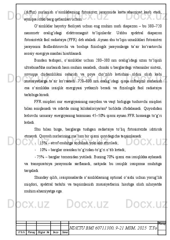 (diffuz)   nurlanish   o‘simliklarning   fotosintez   jarayonida   katta   ahamiyat   kasb   etadi,
ayniqsa ichki barg qatlamlari uchun.
O‘simliklar   hayotiy   faoliyati   uchun   eng   muhim   nurli   diapazon   –   bu   380–720
nanometr   oralig’idagi   elektromagnit   to‘lqinlardir.   Ushbu   spektral   diapazon
fotosintetik faol radiatsiya (FFR) deb ataladi. Aynan shu to‘lqin uzunliklari fotosintez
jarayonini   faollashtiruvchi   va   boshqa   fiziologik   jarayonlarga   ta’sir   ko‘rsatuvchi
asosiy energiya manbai hisoblanadi.
Bundan   tashqari,   o‘simliklar   uchun   280–380   nm   oralig’idagi   uzun   to‘lqinli
ultrabinafsha nurlanish ham muhim sanaladi, chunki u barglardagi vitaminlar sintezi,
sovuqqa   chidamlilikni   oshirish   va   poya   cho‘zilib   ketishini   oldini   olish   kabi
xususiyatlarga   ta’sir   ko‘rsatadi.   720–800   nm   oralig’idagi   qisqa   infraqizil   nurlanish
esa   o‘simlikka   issiqlik   energiyasi   yetkazib   beradi   va   fiziologik   faol   radiatsiya
tarkibiga kiradi.
FFR   miqdori   nur   energiyasining   maydon   va   vaqt   birligiga   tushuvchi   miqdori
bilan   aniqlanadi   va   odatda   ming   kilokaloriya/sm²   birlikda   ifodalanadi.   Quyoshdan
keluvchi umumiy energiyaning taxminan 45–50% qismi aynan FFR hissasiga to‘g’ri
keladi.
Shu   bilan   birga,   barglarga   tushgan   radiatsiya   to‘liq   fotosintezda   ishtirok
etmaydi.  Quyosh nurlarining ma’lum bir qismi quyidagicha taqsimlanadi:
- 15% – atrof-muhitga sochiladi yoki aks ettiriladi;
- 10% – barglar orasidan to‘g’ridan-to‘g’ri o‘tib ketadi;
- 75% – barglar tomonidan yutiladi. Buning 70% qismi esa issiqlikka aylanadi
va   transpiratsiya   jarayonida   sarflanadi,   natijada   bu   issiqlik   issiqxona   muhitiga
tarqaladi.
Shunday  qilib,  issiqxonalarda  o‘simliklarning  optimal   o‘sishi   uchun  yorug’lik
miqdori,   spektral   tarkibi   va   taqsimlanish   xususiyatlarini   hisobga   olish   nihoyatda
muhim ahamiyatga ega.
NDKTU BMI 60711300.  9-21 MSM . 2025  T.Yo Varoq
O‘lch Varaq Hujjat   № Imzo Sana 