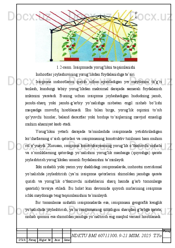1.2-rasm.  Issiqxonada yorug’likni taqsimlanishi
Inshootlar joylashuvining yorug likdan foydalanishga ta siriʻ ʼ
Issiqxona   inshootlarini   qurish   uchun   ajratiladigan   yer   maydonini   to g ri	
ʻ ʻ
tanlash,   kunduzgi   tabiiy   yorug likdan   maksimal   darajada   samarali   foydalanish	
ʻ
imkonini   yaratadi.   Buning   uchun   issiqxona   joylashadigan   hududning   janub,
janubi-sharq   yoki   janubi-g arbiy   yo nalishga   nisbatan   engil   nishab   bo‘lishi	
ʻ ʻ
maqsadga   muvofiq   hisoblanadi.   Shu   bilan   birga,   yorug lik   oqimini   to sib	
ʻ ʻ
qo‘yuvchi   binolar,   baland   daraxtlar   yoki   boshqa   to siqlarning   mavjud   emasligi	
ʻ
muhim ahamiyat kasb etadi.
Yorug likni   yetarli   darajada   ta minlashda   issiqxonada   yetishtiriladigan	
ʻ ʼ
ko chatlarning o‘sish qatorlari va issiqxonaning konstruktiv tuzilmasi ham muhim	
ʻ
rol o‘ynaydi. Xususan, issiqxona konstruksiyasining yorug lik o tkazuvchi nishabi	
ʻ ʻ
va   o simliklarning   qatordagi   yo nalishini   yorug lik   manbaiga   (quyoshga)   qarata	
ʻ ʻ ʻ
joylashtirish yorug likdan unumli foydalanishni ta minlaydi.	
ʻ ʼ
Ikki nishabli yoki yarim yoy shaklidagi issiqxonalarda, inshootni meridional
yo nalishda   joylashtirish   (ya ni   issiqxona   qatorlarini   shimoldan   janubga   qarata	
ʻ ʼ
qurish   va   yorug lik   o tkazuvchi   nishablarini   sharq   hamda   g arb   tomonlarga	
ʻ ʻ ʻ
qaratish)   tavsiya   etiladi.   Bu   holat   kun   davomida   quyosh   nurlarining   issiqxona
ichki maydoniga teng taqsimlanishini ta minlaydi.	
ʼ
Bir   tomonlama   nishabli   issiqxonalarda   esa,   issiqxonani   geografik   kenglik
yo nalishida joylashtirish, ya ni issiqxonaning uzunligini sharqdan g arbga qarata,	
ʻ ʼ ʻ
nishab qismini esa shimoldan janubga yo naltirish eng maqbul variant hisoblanadi.	
ʻ
NDKTU BMI 60711300.  9-21 MSM . 2025  T.Yo Varoq
O‘lch Varaq Hujjat   № Imzo Sana 