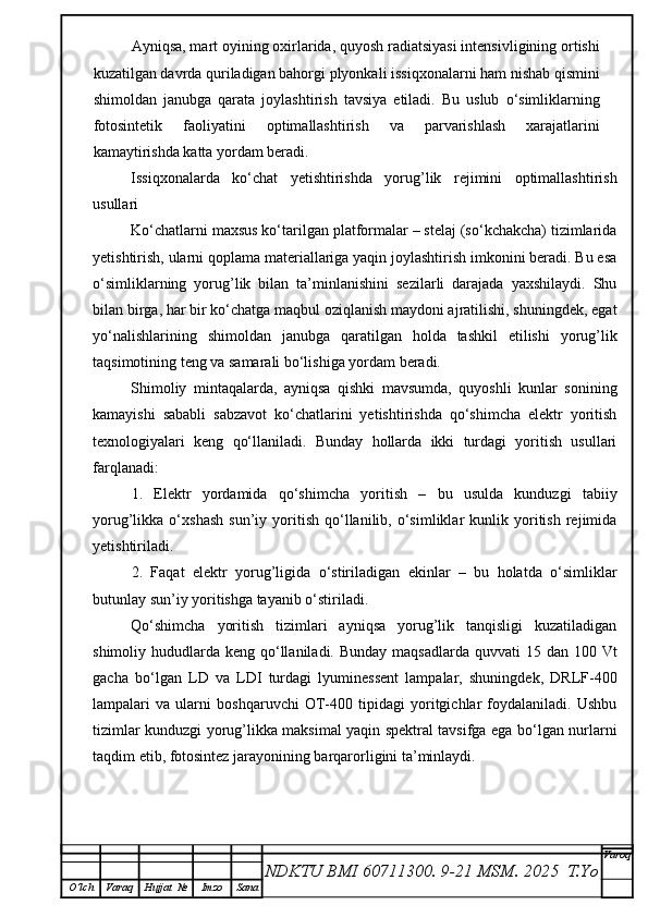 Ayniqsa, mart oyining oxirlarida, quyosh radiatsiyasi intensivligining ortishi
kuzatilgan davrda quriladigan bahorgi plyonkali issiqxonalarni ham nishab qismini
shimoldan   janubga   qarata   joylashtirish   tavsiya   etiladi.   Bu   uslub   o‘simliklarning
fotosintetik   faoliyatini   optimallashtirish   va   parvarishlash   xarajatlarini
kamaytirishda katta yordam beradi.
Issiqxonalarda   ko‘chat   yetishtirishda   yorug’lik   rejimini   optimallashtirish
usullari
Ko‘chatlarni maxsus ko‘tarilgan platformalar – stelaj (so‘kchakcha) tizimlarida
yetishtirish, ularni qoplama materiallariga yaqin joylashtirish imkonini beradi. Bu esa
o‘simliklarning   yorug’lik   bilan   ta’minlanishini   sezilarli   darajada   yaxshilaydi.   Shu
bilan birga, har bir ko‘chatga maqbul oziqlanish maydoni ajratilishi, shuningdek, egat
yo‘nalishlarining   shimoldan   janubga   qaratilgan   holda   tashkil   etilishi   yorug’lik
taqsimotining teng va samarali bo‘lishiga yordam beradi.
Shimoliy   mintaqalarda,   ayniqsa   qishki   mavsumda,   quyoshli   kunlar   sonining
kamayishi   sababli   sabzavot   ko‘chatlarini   yetishtirishda   qo‘shimcha   elektr   yoritish
texnologiyalari   keng   qo‘llaniladi.   Bunday   hollarda   ikki   turdagi   yoritish   usullari
farqlanadi:
1.   Elektr   yordamida   qo‘shimcha   yoritish   –   bu   usulda   kunduzgi   tabiiy
yorug’likka  o‘xshash   sun’iy  yoritish   qo‘llanilib,  o‘simliklar   kunlik   yoritish   rejimida
yetishtiriladi.
2.   Faqat   elektr   yorug’ligida   o‘stiriladigan   ekinlar   –   bu   holatda   o‘simliklar
butunlay sun’iy yoritishga tayanib o‘stiriladi.
Qo‘shimcha   yoritish   tizimlari   ayniqsa   yorug’lik   tanqisligi   kuzatiladigan
shimoliy hududlarda keng qo‘llaniladi. Bunday  maqsadlarda  quvvati  15 dan 100 Vt
gacha   bo‘lgan   LD   va   LDI   turdagi   lyuminessent   lampalar,   shuningdek,   DRLF-400
lampalari   va   ularni   boshqaruvchi   OT-400   tipidagi   yoritgichlar   foydalaniladi.   Ushbu
tizimlar kunduzgi yorug’likka maksimal yaqin spektral tavsifga ega bo‘lgan nurlarni
taqdim etib, fotosintez jarayonining barqarorligini ta’minlaydi.
NDKTU BMI 60711300.  9-21 MSM . 2025  T.Yo Varoq
O‘lch Varaq Hujjat   № Imzo Sana 