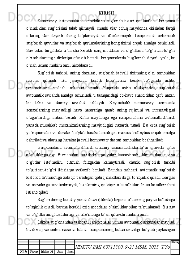 KIRISH
Zamonaviy   issiqxonalarda   tomchilatib   sug’orish   tizimi   qo‘llaniladi.   Issiqxona
o‘simliklari  sug’orishni  talab qilmaydi, chunki  ular  ochiq maydonda ekishdan farqli
o‘laroq,   ular   deyarli   chang   to‘plamaydi   va   ifloslanmaydi.   Issiqxonada   avtomatik
sug orish quvurlar va sug orish qurilmalarining keng tizimi orqali amalga oshiriladi.ʻ ʻ
Suv bilan birgalikda u barcha kerakli oziq moddalar  va o‘g’itlarni  to‘g’ridan-to‘g’ri
o‘simliklarning ildizlariga etkazib beradi. Issiqxonalarda bug’lanish deyarli yo‘q, bu
o‘sish uchun muhim omil hisoblanadi.
Sug’orish   tarkibi,   uning   dozalari,   sug’orish   jadvali   tizimning   o‘zi   tomonidan
nazorat   qilinadi.   Bu   jarayonni   kunlik   kuzatuvisiz   kerak   bo‘lganda   ushbu
parametrlarni   sozlash   imkonini   beradi.   Yuqorida   aytib   o‘tilganidek,   sug’orish
avtomatik ravishda amalga oshiriladi, u tashqaridagi ob-havo sharoitidan qat’i nazar,
bir   tekis   va   doimiy   ravishda   ishlaydi.   Keyinchalik   zamonaviy   tizimlarda
sensorlarning   mavjudligi   havo   haroratiga   qarab   uning   rejimini   va   intensivligini
o‘zgartirishga   imkon   beradi.   Katta   maydonga   ega   issiqxonalarni   avtomatlashtirish
yanada   murakkab   mexanizmlarning   mavjudligini   nazarda   tutadi.   Bu   erda   sug’orish
yo‘riqnomalar va dozalar bo‘ylab harakatlanadigan maxsus trolleybus orqali amalga
oshiriladiva ularning harakat jadvali kompyuter dasturi tomonidan boshqariladi.
Issiqxonalarni   avtomatlashtirish   umumiy   samaradorlikka   ta’sir   qiluvchi   qator
afzalliklarga ega. Birinchidan, bu ishchilarga yukni kamaytiradi, ikkinchidan, suv va
o‘g’itlar   iste’molini   oltmish   foizgacha   kamaytiradi,   chunki   sug’orish   tarkibi
to‘g’ridan-to‘g’ri   ildizlarga   yetkazib   beriladi.   Bundan   tashqari,   avtomatik   sug’orish
kislorod ta’minotiga xalaqit beradigan qobiq shakllanishiga to‘sqinlik qiladi. Barglar
va mevalarga suv tushmaydi, bu ularning qo‘ziqorin kasalliklari bilan kasallanishini
istisno qiladi.
Sug’orishning bunday yondashuvi (ildizda) begona o‘tlarning paydo bo‘lishiga
to‘sqinlik qiladi, barcha kerakli oziq moddalar o‘simliklar bilan ta’minlanadi. Bu suv
va o‘g’itlarning hosildorligi va iste’moliga ta’sir qiluvchi muhim omil.
Ildizda sug’orishdan tashqari, issiqxonalar uchun avtomatik uskunalar mavjud,
bu drenaj variantini nazarda tutadi. Issiqxonaning butun uzunligi bo‘ylab joylashgan
NDKTU BMI 60711300.  9-21 MSM . 2025  T.Yo Varoq
O‘lch Varaq Hujjat   № Imzo Sana 