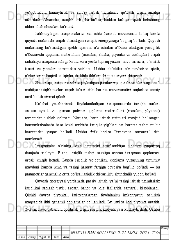 yo‘qotilishini   kamaytirish   va   sun’iy   isitish   tizimlarini   qo‘llash   orqali   amalga
oshiriladi.   Aksincha,   issiqlik   ortiqcha   bo‘lsa,   haddan   tashqari   qizib   ketishning
oldini olish choralari ko‘riladi.
Isitilmaydigan   issiqxonalarda   esa   ichki   harorat   muvozanati   to‘liq   tarzda
quyosh nurlanishi  orqali olinadigan issiqlik energiyasiga bog’liq bo‘ladi. Quyosh
nurlarining   ko‘rinadigan   spektr   qismini   o‘z   ichidan   o‘tkaza   oladigan   yorug’lik
o‘tkazuvchi   qoplama   materiallari   (masalan,   shisha,   plyonka   va   boshqalar)   orqali
radiatsiya issiqxona ichiga kiradi va u yerda tuproq yuzasi, havo massasi, o‘simlik
tanasi   va   jihozlar   tomonidan   yutiladi.   Ushbu   ob’ektlar   o‘z   navbatida   qizib,
o‘zlaridan infraqizil to‘lqinlar shaklida ikkilamchi radiatsiyani chiqaradi.
Shu tariqa, issiqxona ichida joylashgan jismlarning qizishi va ularning atrof-
muhitga issiqlik nurlari orqali  ta’siri ichki harorat  muvozanatini  saqlashda  asosiy
omil bo‘lib xizmat qiladi.
Ko‘chat   yetishtirishda   foydalaniladigan   issiqxonalarda   issiqlik   nurlari
asosan   oynali   va   qisman   polimer   qoplama   materiallari   (masalan,   plyonka)
tomonidan   ushlab   qolinadi.   Natijada,   hatto   isitish   tizimlari   mavjud   bo‘lmagan
konstruksiyalarda   ham   ichki   muhitda   issiqlik   yig’iladi   va   harorat   tashqi   muhit
haroratidan   yuqori   bo‘ladi.   Ushbu   fizik   hodisa   “issiqxona   samarasi”   deb
nomlanadi.
Issiqxonalar   o‘zining   ichki   haroratini   atrof-muhitga   nisbatan   yuqoriroq
darajada   saqlaydi.   Biroq,   issiqlik   tashqi   muhitga   asosan   issiqxona   qoplamasi
orqali   chiqib   ketadi.   Bunda   issiqlik   yo‘qotilishi   qoplama   yuzasining   umumiy
maydoni   hamda   ichki   va   tashqi   harorat   farqiga   bevosita   bog’liq   bo‘ladi   —   bu
parametrlar qanchalik katta bo‘lsa, issiqlik chiqarilishi shunchalik yuqori bo‘ladi.
Quyosh energiyasi yordamida passiv isitish, ya’ni tashqi isitish tizimlarisiz
issiqlikni   saqlash   usuli,   asosan   bahor   va   kuz   fasllarida   samarali   hisoblanadi.
Qishki   davrda   plyonkali   issiqxonalardan   foydalanish   imkoniyatini   oshirish
maqsadida   ikki  qatlamli  qoplamalar  qo‘llaniladi.  Bu  usulda   ikki   plyonka   orasida
2–3 sm havo qatlamini qoldirish orqali issiqlik izolyatsiyasi kuchaytiriladi. Ushbu
NDKTU BMI 60711300.  9-21 MSM . 2025  T.Yo Varoq
O‘lch Varaq Hujjat   № Imzo Sana 