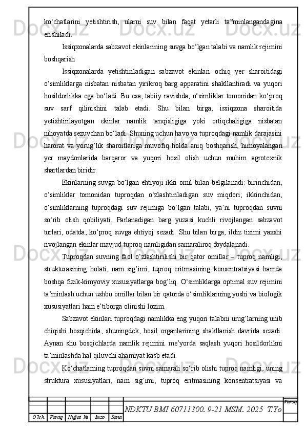 ko‘chatlarini   yetishtirish,   ularni   suv   bilan   faqat   yetarli   ta minlangandagina‟
erishiladi. 
Issiqxonalarda sabzavot ekinlarining suvga bo‘lgan talabi va namlik rejimini
boshqarish
Issiqxonalarda   yetishtiriladigan   sabzavot   ekinlari   ochiq   yer   sharoitidagi
o‘simliklarga   nisbatan   nisbatan   yirikroq   barg   apparatini   shakllantiradi   va   yuqori
hosildorlikka ega bo‘ladi. Bu esa, tabiiy ravishda, o‘simliklar tomonidan ko‘proq
suv   sarf   qilinishini   talab   etadi.   Shu   bilan   birga,   issiqxona   sharoitida
yetishtirilayotgan   ekinlar   namlik   tanqisligiga   yoki   ortiqchaligiga   nisbatan
nihoyatda sezuvchan bo‘ladi. Shuning uchun havo va tuproqdagi namlik darajasini
harorat   va   yorug’lik   sharoitlariga   muvofiq   holda   aniq   boshqarish,   himoyalangan
yer   maydonlarida   barqaror   va   yuqori   hosil   olish   uchun   muhim   agrotexnik
shartlardan biridir.
Ekinlarning suvga bo‘lgan ehtiyoji ikki omil bilan belgilanadi: birinchidan,
o‘simliklar   tomonidan   tuproqdan   o‘zlashtiriladigan   suv   miqdori;   ikkinchidan,
o‘simliklarning   tuproqdagi   suv   rejimiga   bo‘lgan   talabi,   ya’ni   tuproqdan   suvni
so‘rib   olish   qobiliyati.   Parlanadigan   barg   yuzasi   kuchli   rivojlangan   sabzavot
turlari,   odatda,   ko‘proq   suvga   ehtiyoj   sezadi.   Shu   bilan   birga,   ildiz   tizimi   yaxshi
rivojlangan ekinlar mavjud tuproq namligidan samaraliroq foydalanadi.
Tuproqdan   suvning   faol   o‘zlashtirilishi   bir   qator   omillar   –   tuproq   namligi,
strukturasining   holati,   nam   sig’imi,   tuproq   eritmasining   konsentratsiyasi   hamda
boshqa fizik-kimyoviy xususiyatlarga bog’liq. O‘simliklarga optimal suv rejimini
ta’minlash uchun ushbu omillar bilan bir qatorda o‘simliklarning yoshi va biologik
xususiyatlari ham e’tiborga olinishi lozim.
Sabzavot ekinlari tuproqdagi namlikka eng yuqori talabni urug’larning unib
chiqishi   bosqichida,   shuningdek,   hosil   organlarining   shakllanish   davrida   sezadi.
Aynan   shu   bosqichlarda   namlik   rejimini   me’yorda   saqlash   yuqori   hosildorlikni
ta’minlashda hal qiluvchi ahamiyat kasb etadi.
Ko‘chatlarning tuproqdan suvni samarali so‘rib olishi tuproq namligi, uning
struktura   xususiyatlari,   nam   sig’imi,   tuproq   eritmasining   konsentratsiyasi   va
NDKTU BMI 60711300.  9-21 MSM . 2025  T.Yo Varoq
O‘lch Varaq Hujjat   № Imzo Sana 