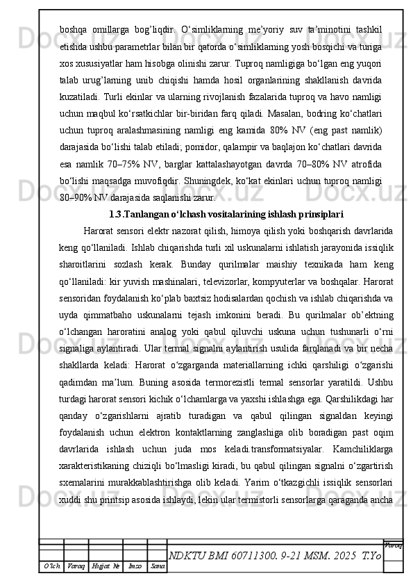 boshqa   omillarga   bog’liqdir.   O‘simliklarning   me’yoriy   suv   ta’minotini   tashkil
etishda ushbu parametrlar bilan bir qatorda o‘simliklarning yosh bosqichi va turiga
xos xususiyatlar ham hisobga olinishi zarur. Tuproq namligiga bo‘lgan eng yuqori
talab   urug’larning   unib   chiqishi   hamda   hosil   organlarining   shakllanish   davrida
kuzatiladi. Turli ekinlar va ularning rivojlanish fazalarida tuproq va havo namligi
uchun maqbul ko‘rsatkichlar  bir-biridan farq qiladi. Masalan,  bodring ko‘chatlari
uchun   tuproq   aralashmasining   namligi   eng   kamida   80%   NV   (eng   past   namlik)
darajasida bo‘lishi talab etiladi; pomidor, qalampir va baqlajon ko‘chatlari davrida
esa   namlik   70–75%   NV,   barglar   kattalashayotgan   davrda   70–80%   NV   atrofida
bo‘lishi  maqsadga muvofiqdir. Shuningdek, ko‘kat ekinlari uchun tuproq namligi
80–90% NV darajasida saqlanishi zarur. 
1.3 .Tanlangan o‘lchash vositalarining ishlash prinsiplari
Harorat sensori elektr nazorat qilish, himoya qilish yoki boshqarish davrlarida
keng qo‘llaniladi. Ishlab chiqarishda turli xil uskunalarni ishlatish jarayonida issiqlik
sharoitlarini   sozlash   kerak.   Bunday   qurilmalar   maishiy   texnikada   ham   keng
qo‘llaniladi: kir yuvish mashinalari, televizorlar, kompyuterlar va boshqalar. Harorat
sensoridan foydalanish ko‘plab baxtsiz hodisalardan qochish va ishlab chiqarishda va
uyda   qimmatbaho   uskunalarni   tejash   imkonini   beradi.   Bu   qurilmalar   ob’ektning
o‘lchangan   haroratini   analog   yoki   qabul   qiluvchi   uskuna   uchun   tushunarli   o‘rni
signaliga aylantiradi. Ular termal signalni aylantirish usulida farqlanadi va bir necha
shakllarda   keladi:   Harorat   o zgarganda   materiallarning   ichki   qarshiligi   o zgarishiʻ ʻ
qadimdan   ma lum.   Buning   asosida   termorezistli   termal   sensorlar   yaratildi.   Ushbu	
ʼ
turdagi harorat sensori kichik o‘lchamlarga va yaxshi ishlashga ega. Qarshilikdagi har
qanday   o‘zgarishlarni   ajratib   turadigan   va   qabul   qilingan   signaldan   keyingi
foydalanish   uchun   elektron   kontaktlarning   zanglashiga   olib   boradigan   past   oqim
davrlarida   ishlash   uchun   juda   mos   keladi.transformatsiyalar.   Kamchiliklarga
xarakteristikaning chiziqli  bo‘lmasligi  kiradi, bu qabul qilingan signalni  o‘zgartirish
sxemalarini   murakkablashtirishga   olib   keladi.   Yarim   o‘tkazgichli   issiqlik   sensorlari
xuddi shu printsip asosida ishlaydi, lekin ular termistorli sensorlarga qaraganda ancha
NDKTU BMI 60711300.  9-21 MSM . 2025  T.Yo Varoq
O‘lch Varaq Hujjat   № Imzo Sana 