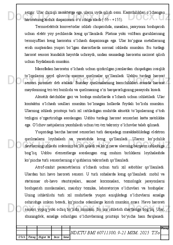 sezgir. Ular chiziqli xarakterga ega, ularni uyda qilish oson. Kamchiliklari o‘lchangan
haroratning kichik diapazonini o‘z ichiga oladi (-55 - +155).
Termoelektrik   konvertorlar   ishlab   chiqarishda,   masalan,   jarayonni   boshqarish
uchun   elektr   yoy   pechlarida   keng   qo‘llaniladi.   Platina   yoki   volfram   guruhlarining
termojuftlari   keng   haroratni   o‘lchash   diapazoniga   ega.   Ular   ko‘pgina   metallarning
erish   nuqtasidan   yuqori   bo‘lgan   sharoitlarda   normal   ishlashi   mumkin.   Bu   turdagi
harorat  sensori  kundalik hayotda uchraydi, undan saunadagi  haroratni nazorat  qilish
uchun foydalanish mumkin.
Masofadan haroratni o‘lchash uchun qizdirilgan jismlardan chiqadigan issiqlik
to‘lqinlarini   qayd   qiluvchi   maxsus   qurilmalar   qo‘llaniladi.   Ushbu   turdagi   harorat
sensori   pirometr   deb   ataladi.   Bunday   qurilmalarning   kamchiliklari   orasida   harorat
maydonining tez-tez buzilishi va qurilmaning o‘zi barqarorligining pasayishi kiradi.
Akustik   datchiklar   gaz   va   boshqa   muhitlarda   o lchash   uchun   ishlatiladi.   Ularʻ
kontaktni   o‘lchash   usullari   mumkin   bo‘lmagan   hollarda   foydali   bo‘lishi   mumkin.
Ularning   ishlash   printsipi   turli   xil   isitiladigan   muhitda   akustik   to‘lqinlarning   o‘tish
tezligini   o‘zgartirishga   asoslangan.   Ushbu   turdagi   harorat   sensorlari   katta   xatolikka
ega. O‘lchov natijalarini yaxshilash uchun tez-tez takroriy o‘lchovlar talab qilinadi.
Yuqoridagi barcha harorat sensorlari turli darajadagi murakkablikdagi elektron
qurilmalarni   loyihalash   va   yaratishda   keng   qo‘llaniladi.   Ularsiz   ko‘pchilik
davrlarning ishlashi imkonsiz bo‘lib qoladi va ko‘p narsa ularning barqaror ishlashiga
bog’liq.   Ushbu   elementlarga   asoslangan   eng   muhim   birliklarni   loyihalashda
ko‘pincha turli sensorlarning o‘qishlarini takrorlash qo‘llaniladi.
Atrof-muhit   parametrlarini   o‘lchash   uchun   turli   xil   asboblar   qo‘llaniladi.
Ulardan   biri   havo   harorati   sensori.   U   turli   sohalarda   keng   qo‘llaniladi:   mobil   va
statsionar   ob-havo   stantsiyalari,   sanoat   korxonalari,   texnologik   jarayonlarni
boshqarish   moslamalari,   maishiy   texnika,   laboratoriya   o‘lchovlari   va   boshqalar.
Uning   ishlatilishi   turli   xil   muhitlarda   yuqori   aniqlikdagi   o‘lchovlarni   amalga
oshirishga   imkon   beradi,   ko‘pincha   odamlarga   kirish   mumkin   emas.   Havo   harorati
sensori yopiq yoki ochiq bo‘lishi mumkin. Bu uni ishlatish shartlariga bog’liq. Ular,
shuningdek,   amalga   oshirilgan   o‘lchovlarning   printsipi   bo‘yicha   ham   farqlanadi.
NDKTU BMI 60711300.  9-21 MSM . 2025  T.Yo Varoq
O‘lch Varaq Hujjat   № Imzo Sana 