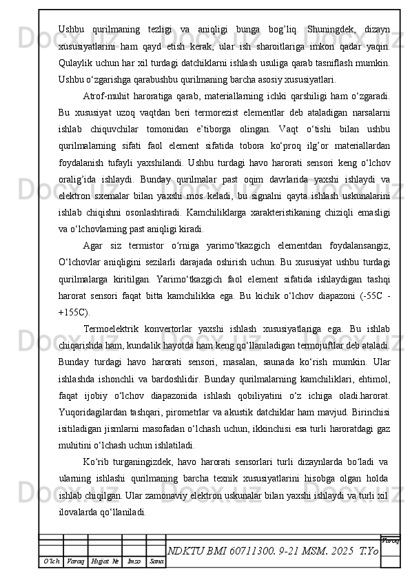 Ushbu   qurilmaning   tezligi   va   aniqligi   bunga   bog’liq.   Shuningdek,   dizayn
xususiyatlarini   ham   qayd   etish   kerak,   ular   ish   sharoitlariga   imkon   qadar   yaqin.
Qulaylik uchun har xil turdagi datchiklarni ishlash usuliga qarab tasniflash mumkin.
Ushbu o‘zgarishga qarabushbu qurilmaning barcha asosiy xususiyatlari.
Atrof-muhit   haroratiga   qarab,   materiallarning   ichki   qarshiligi   ham   o‘zgaradi.
Bu   xususiyat   uzoq   vaqtdan   beri   termorezist   elementlar   deb   ataladigan   narsalarni
ishlab   chiquvchilar   tomonidan   e’tiborga   olingan.   Vaqt   o‘tishi   bilan   ushbu
qurilmalarning   sifati   faol   element   sifatida   tobora   ko‘proq   ilg’or   materiallardan
foydalanish   tufayli   yaxshilandi.   Ushbu   turdagi   havo   harorati   sensori   keng   o‘lchov
oralig’ida   ishlaydi.   Bunday   qurilmalar   past   oqim   davrlarida   yaxshi   ishlaydi   va
elektron   sxemalar   bilan   yaxshi   mos   keladi,   bu   signalni   qayta   ishlash   uskunalarini
ishlab   chiqishni   osonlashtiradi.   Kamchiliklarga   xarakteristikaning   chiziqli   emasligi
va o‘lchovlarning past aniqligi kiradi.
Agar   siz   termistor   o rniga   yarimo tkazgich   elementdan   foydalansangiz,ʻ ʻ
O‘lchovlar   aniqligini   sezilarli   darajada   oshirish   uchun.   Bu   xususiyat   ushbu   turdagi
qurilmalarga   kiritilgan.   Yarimo‘tkazgich   faol   element   sifatida   ishlaydigan   tashqi
harorat   sensori   faqat   bitta   kamchilikka   ega.   Bu   kichik   o‘lchov   diapazoni   (-55C   -
+155C).
Termoelektrik   konvertorlar   yaxshi   ishlash   xususiyatlariga   ega.   Bu   ishlab
chiqarishda ham, kundalik hayotda ham keng qo‘llaniladigan termojuftlar deb ataladi.
Bunday   turdagi   havo   harorati   sensori,   masalan,   saunada   ko‘rish   mumkin.   Ular
ishlashda   ishonchli   va   bardoshlidir.   Bunday   qurilmalarning   kamchiliklari,   ehtimol,
faqat   ijobiy   o‘lchov   diapazonida   ishlash   qobiliyatini   o‘z   ichiga   oladi.harorat.
Yuqoridagilardan tashqari, pirometrlar va akustik datchiklar ham mavjud. Birinchisi
isitiladigan  jismlarni   masofadan  o‘lchash   uchun, ikkinchisi  esa   turli  haroratdagi  gaz
muhitini o‘lchash uchun ishlatiladi.
Ko rib   turganingizdek,   havo   harorati   sensorlari   turli   dizaynlarda   bo ladi   va	
ʻ ʻ
ularning   ishlashi   qurilmaning   barcha   texnik   xususiyatlarini   hisobga   olgan   holda
ishlab chiqilgan. Ular zamonaviy elektron uskunalar bilan yaxshi ishlaydi va turli xil
ilovalarda qo‘llaniladi. 
NDKTU BMI 60711300.  9-21 MSM . 2025  T.Yo Varoq
O‘lch Varaq Hujjat   № Imzo Sana 