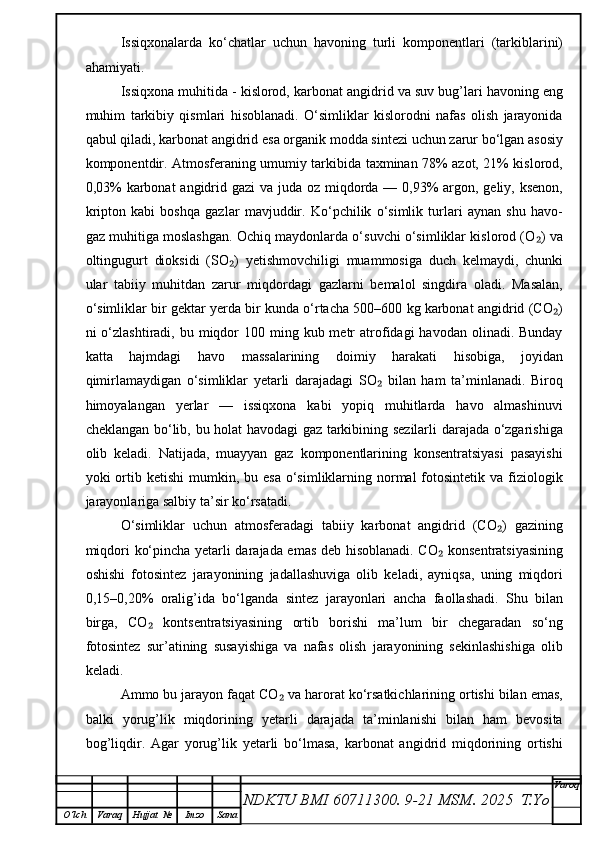 Issiqxonalarda   ko‘chatlar   uchun   havoning   turli   komponentlari   (tarkiblarini)
ahamiyati. 
Issiqxona muhitida - kislorod, karbonat angidrid va suv bug’lari havoning eng
muhim   tarkibiy   qismlari   hisoblanadi.   O‘simliklar   kislorodni   nafas   olish   jarayonida
qabul qiladi, karbonat angidrid esa organik modda sintezi uchun zarur bo‘lgan asosiy
komponentdir. Atmosferaning umumiy tarkibida taxminan 78% azot, 21% kislorod,
0,03%  karbonat angidrid gazi  va juda oz miqdorda — 0,93%  argon, geliy, ksenon,
kripton   kabi   boshqa   gazlar   mavjuddir.   Ko‘pchilik   o‘simlik   turlari   aynan   shu   havo-
gaz muhitiga moslashgan. Ochiq maydonlarda o‘suvchi o‘simliklar kislorod (O ) va₂
oltingugurt   dioksidi   (SO )   yetishmovchiligi   muammosiga   duch   kelmaydi,   chunki	
₂
ular   tabiiy   muhitdan   zarur   miqdordagi   gazlarni   bemalol   singdira   oladi.   Masalan,
o‘simliklar bir gektar yerda bir kunda o‘rtacha 500–600 kg karbonat angidrid (CO )	
₂
ni  o‘zlashtiradi,  bu miqdor   100 ming  kub metr  atrofidagi  havodan  olinadi. Bunday
katta   hajmdagi   havo   massalarining   doimiy   harakati   hisobiga,   joyidan
qimirlamaydigan   o‘simliklar   yetarli   darajadagi   SO   bilan   ham   ta’minlanadi.   Biroq	
₂
himoyalangan   yerlar   —   issiqxona   kabi   yopiq   muhitlarda   havo   almashinuvi
cheklangan bo‘lib, bu holat havodagi gaz tarkibining sezilarli darajada o‘zgarishiga
olib   keladi.   Natijada,   muayyan   gaz   komponentlarining   konsentratsiyasi   pasayishi
yoki  ortib ketishi  mumkin, bu  esa  o‘simliklarning  normal  fotosintetik va  fiziologik
jarayonlariga salbiy ta’sir ko‘rsatadi.
O‘simliklar   uchun   atmosferadagi   tabiiy   karbonat   angidrid   (CO )   gazining	
₂
miqdori ko‘pincha yetarli darajada emas deb hisoblanadi. CO  konsentratsiyasining	
₂
oshishi   fotosintez   jarayonining   jadallashuviga   olib   keladi,   ayniqsa,   uning   miqdori
0,15–0,20%   oralig’ida   bo‘lganda   sintez   jarayonlari   ancha   faollashadi.   Shu   bilan
birga,   CO   kontsentratsiyasining   ortib   borishi   ma’lum   bir   chegaradan   so‘ng	
₂
fotosintez   sur’atining   susayishiga   va   nafas   olish   jarayonining   sekinlashishiga   olib
keladi.
Ammo bu jarayon faqat CO  va harorat ko‘rsatkichlarining ortishi bilan emas,	
₂
balki   yorug’lik   miqdorining   yetarli   darajada   ta’minlanishi   bilan   ham   bevosita
bog’liqdir.   Agar   yorug’lik   yetarli   bo‘lmasa,   karbonat   angidrid   miqdorining   ortishi
NDKTU BMI 60711300.  9-21 MSM . 2025  T.Yo Varoq
O‘lch Varaq Hujjat   № Imzo Sana 