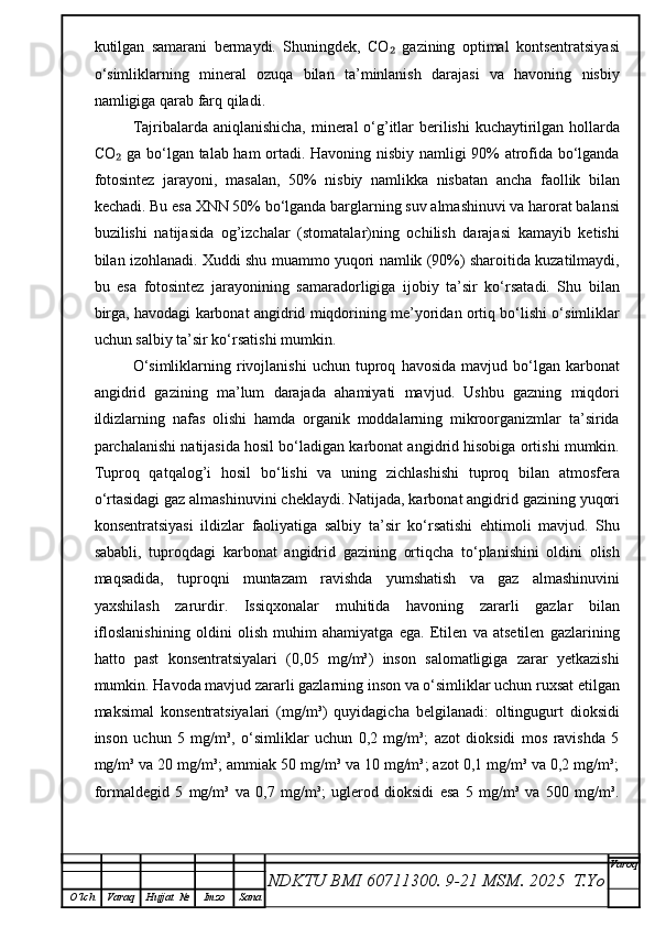 kutilgan   samarani   bermaydi.   Shuningdek,   CO   gazining   optimal   kontsentratsiyasi₂
o‘simliklarning   mineral   ozuqa   bilan   ta’minlanish   darajasi   va   havoning   nisbiy
namligiga qarab farq qiladi.
Tajribalarda aniqlanishicha, mineral  o‘g’itlar  berilishi kuchaytirilgan hollarda
CO  ga bo‘lgan talab ham ortadi. Havoning nisbiy namligi 90% atrofida bo‘lganda	
₂
fotosintez   jarayoni,   masalan,   50%   nisbiy   namlikka   nisbatan   ancha   faollik   bilan
kechadi. Bu esa XNN 50% bo‘lganda barglarning suv almashinuvi va harorat balansi
buzilishi   natijasida   og’izchalar   (stomatalar)ning   ochilish   darajasi   kamayib   ketishi
bilan izohlanadi. Xuddi shu muammo yuqori namlik (90%) sharoitida kuzatilmaydi,
bu   esa   fotosintez   jarayonining   samaradorligiga   ijobiy   ta’sir   ko‘rsatadi.   Shu   bilan
birga, havodagi karbonat angidrid miqdorining me’yoridan ortiq bo‘lishi o‘simliklar
uchun salbiy ta’sir ko‘rsatishi mumkin.
O‘simliklarning   rivojlanishi   uchun   tuproq   havosida   mavjud  bo‘lgan   karbonat
angidrid   gazining   ma’lum   darajada   ahamiyati   mavjud.   Ushbu   gazning   miqdori
ildizlarning   nafas   olishi   hamda   organik   moddalarning   mikroorganizmlar   ta’sirida
parchalanishi natijasida hosil bo‘ladigan karbonat angidrid hisobiga ortishi mumkin.
Tuproq   qatqalog’i   hosil   bo‘lishi   va   uning   zichlashishi   tuproq   bilan   atmosfera
o‘rtasidagi gaz almashinuvini cheklaydi. Natijada, karbonat angidrid gazining yuqori
konsentratsiyasi   ildizlar   faoliyatiga   salbiy   ta’sir   ko‘rsatishi   ehtimoli   mavjud.   Shu
sababli,   tuproqdagi   karbonat   angidrid   gazining   ortiqcha   to‘planishini   oldini   olish
maqsadida,   tuproqni   muntazam   ravishda   yumshatish   va   gaz   almashinuvini
yaxshilash   zarurdir.   Issiqxonalar   muhitida   havoning   zararli   gazlar   bilan
ifloslanishining   oldini   olish   muhim   ahamiyatga   ega.   Etilen   va   atsetilen   gazlarining
hatto   past   konsentratsiyalari   (0,05   mg/m³)   inson   salomatligiga   zarar   yetkazishi
mumkin. Havoda mavjud zararli gazlarning inson va o‘simliklar uchun ruxsat etilgan
maksimal   konsentratsiyalari   (mg/m³)   quyidagicha   belgilanadi:   oltingugurt   dioksidi
inson   uchun   5   mg/m³,   o‘simliklar   uchun   0,2   mg/m³;   azot   dioksidi   mos   ravishda   5
mg/m³ va 20 mg/m³; ammiak 50 mg/m³ va 10 mg/m³; azot 0,1 mg/m³ va 0,2 mg/m³;
formaldegid   5   mg/m³   va   0,7   mg/m³;   uglerod   dioksidi   esa   5   mg/m³   va   500   mg/m³.
NDKTU BMI 60711300.  9-21 MSM . 2025  T.Yo Varoq
O‘lch Varaq Hujjat   № Imzo Sana 