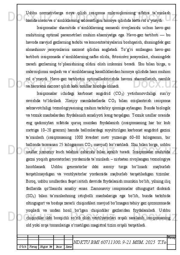 Ushbu   normativlarga   rioya   qilish   issiqxona   mikroiqlimining   sifatini   ta’minlash
hamda inson va o‘simliklarning salomatligini himoya qilishda katta rol o‘ynaydi.
Issiqxonalar   sharoitida   o‘simliklarning   samarali   rivojlanishi   uchun   havo-gaz
muhitining   optimal   parametrlari   muhim   ahamiyatga   ega.   Havo-gaz   tartiboti   —   bu
havoda mavjud gazlarning tarkibi va konsentratsiyalarini boshqarish, shuningdek gaz
almashinuv   jarayonlarini   nazorat   qilishni   anglatadi.   To‘g’ri   sozlangan   havo-gaz
tartiboti issiqxonada o‘simliklarning nafas olishi, fotosintez jarayonlari, shuningdek
zararli   gazlarning   to‘planishining   oldini   olish   imkonini   beradi.   Shu   bilan   birga,   u
mikroiqlimni saqlash va o‘simliklarning kasalliklaridan himoya qilishda ham muhim
rol   o‘ynaydi.   Havo-gaz   tartibotini   optimallashtirishda   havoni   shamollatish,   namlik
va haroratni nazorat qilish kabi omillar hisobga olinadi.
Issiqxonalar   ichidagi   karbonat   angidrid   (CO )   yetishmovchiligi   sun’iy₂
ravishda   to‘ldiriladi.   Xorijiy   mamlakatlarda   CO   bilan   oziqlantirish   issiqxona	
₂
sabzavotchiligi texnologiyasining muhim tarkibiy qismiga aylangan. Bunda biologik
va texnik manbalardan foydalanish amaliyoti keng tarqalgan. Texnik usullar orasida
eng   qadimiylari   sifatida   quruq   muzdan   foydalanish   (issiqxonaning   har   bir   kub
metriga   10–20   gramm)   hamda   ballonlardagi   suyultirilgan   karbonat   angidrid   gazini
ta’minlash   (issiqxonaning   1000   kvadrat   metr   yuzasiga   60–80   kilogramm,   bir
ballonda taxminan 25 kilogramm CO  mavjud) ko‘rsatiladi. Shu bilan birga, ushbu	
₂
usullar   jismoniy   kuch   talabini   oshirishi   bilan   ajralib   turadi.   Issiqxonalar   muhitida
gazni yoqish generatorlari yordamida ta’minlash – nisbatan rivojlangan texnologiya
hisoblanadi.   Ushbu   generatorlar   ikki   asosiy   turga   bo‘linadi:   majburlab
tarqatilmaydigan   va   ventilyatorlar   yordamida   majburlab   tarqatiladigan   tizimlar.
Biroq, ushbu usullardan faqat isitish davrida foydalanish mumkin bo‘lib, yilning iliq
fasllarida   qo‘llanishi   amaliy   emas.   Zamonaviy   issiqxonalar   oltingugurt   dioksidi
(SO )   bilan   ta’minlashning   istiqbolli   manbalariga   ega   bo‘lib,   bunda   tarkibida	
₂
oltingugurt va boshqa zararli chiqindilari mavjud bo‘lmagan tabiiy gaz qozonxonada
yoqiladi   va   undan   hosil   bo‘lgan   chiqindilar   gazlaridan   foydalaniladi.   Ushbu
chiqindilar   ikki   bosqichli   so‘rib  olish   ventilyatorlari   orqali   saralanib,   issiqxonaning
old yoki orqa tomonlariga o‘rnatilgan magistral tizim orqali tarqatiladi. 
NDKTU BMI 60711300.  9-21 MSM . 2025  T.Yo Varoq
O‘lch Varaq Hujjat   № Imzo Sana 