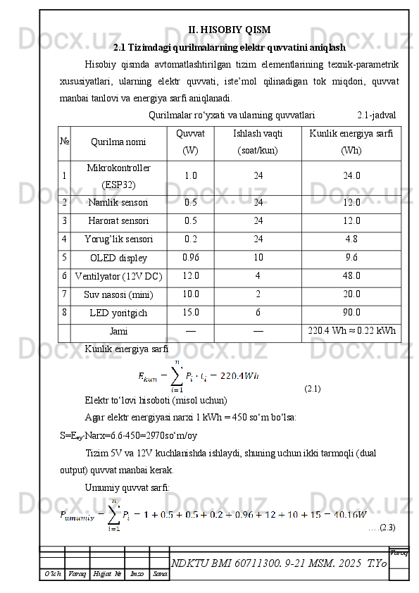 II. HISOBIY QISM
2.1 Tizimdagi qurilmalarning elektr quvvatini aniqlash
Hisobiy   qismda   avtomatlashtirilgan   tizim   elementlarining   texnik-parametrik
xususiyatlari,   ularning   elektr   quvvati,   iste’mol   qilinadigan   tok   miqdori,   quvvat
manbai tanlovi va energiya sarfi aniqlanadi.
                                    Qurilmalar ro‘yxati va ularning quvvatlari                 2.1-jadval
№
Qurilma nomi Quvvat
(W) Ishlash vaqti
(soat/kun) Kunlik energiya sarfi
(Wh)
1 Mikrokontroller
(ESP32) 1.0 24 24.0
2
Namlik sensori 0.5 24 12.0
3
Harorat sensori 0.5 24 12.0
4
Yorug’lik sensori 0.2 24 4.8
5
OLED displey 0.96 10 9.6
6
Ventilyator (12V DC) 12.0 4 48.0
7
Suv nasosi (mini) 10.0 2 20.0
8
LED yoritgich 15.0 6 90.0
Jami — — 220.4 Wh ≈ 0.22 kWh
Kunlik energiya sarfi
                      (2.1)
Elektr to‘lovi hisoboti (misol uchun)
Agar elektr energiyasi narxi 1 kWh = 450 so‘m bo‘lsa: 
S=E
oy ⋅ Narx=6.6 ⋅ 450=2970so‘m/oy 
Tizim 5V va 12V kuchlanishda ishlaydi, shuning uchun ikki tarmoqli (dual 
output) quvvat manbai kerak.
Umumiy quvvat sarfi:
…. (2.3)
NDKTU BMI 60711300.  9-21 MSM . 2025  T.Yo Varoq
O‘lch Varaq Hujjat   № Imzo Sana 