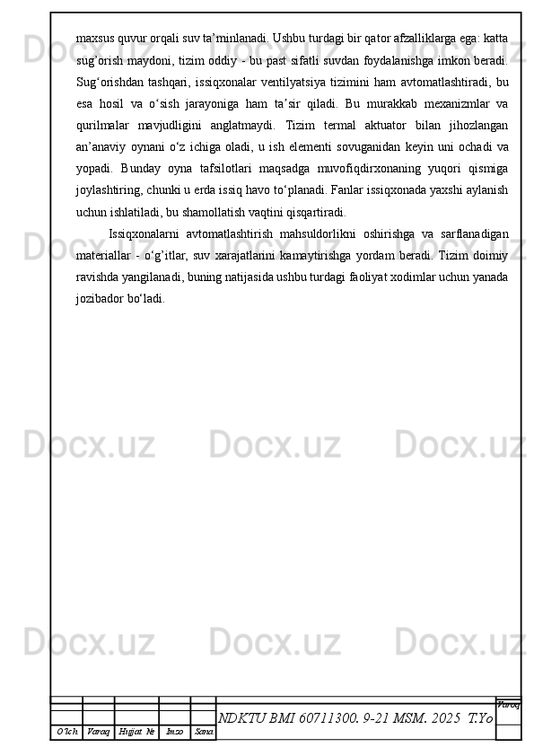 maxsus quvur orqali suv ta’minlanadi. Ushbu turdagi bir qator afzalliklarga ega: katta
sug’orish maydoni, tizim oddiy - bu past sifatli suvdan foydalanishga imkon beradi.
Sug orishdan   tashqari,   issiqxonalar   ventilyatsiya   tizimini   ham   avtomatlashtiradi,   buʻ
esa   hosil   va   o sish   jarayoniga   ham   ta sir   qiladi.   Bu   murakkab   mexanizmlar   va	
ʻ ʼ
qurilmalar   mavjudligini   anglatmaydi.   Tizim   termal   aktuator   bilan   jihozlangan
an’anaviy   oynani   o‘z   ichiga   oladi,   u   ish   elementi   sov u ganidan   keyin   uni   ochadi   va
yopadi.   Bunday   oyna   tafsilotlari   maqsadga   muvofiqdirxonaning   yuqori   qismiga
joylashtiring, chunki u erda issiq havo to‘planadi. Fanlar issiqxonada yaxshi aylanish
uchun ishlatiladi, bu shamollatish vaqtini qisqartiradi.
Issiqxonalarni   avtomatlashtirish   mahsuldorlikni   oshirishga   va   sarflanadigan
materiallar   -   o‘g’itlar,   suv   xarajatlarini   kamaytirishga   yordam   beradi.   Tizim   doimiy
ravishda yangilanadi, buning natijasida ushbu turdagi faoliyat xodimlar uchun yanada
jozibador bo‘ladi.
NDKTU BMI 60711300.  9-21 MSM . 2025  T.Yo Varoq
O‘lch Varaq Hujjat   № Imzo Sana 