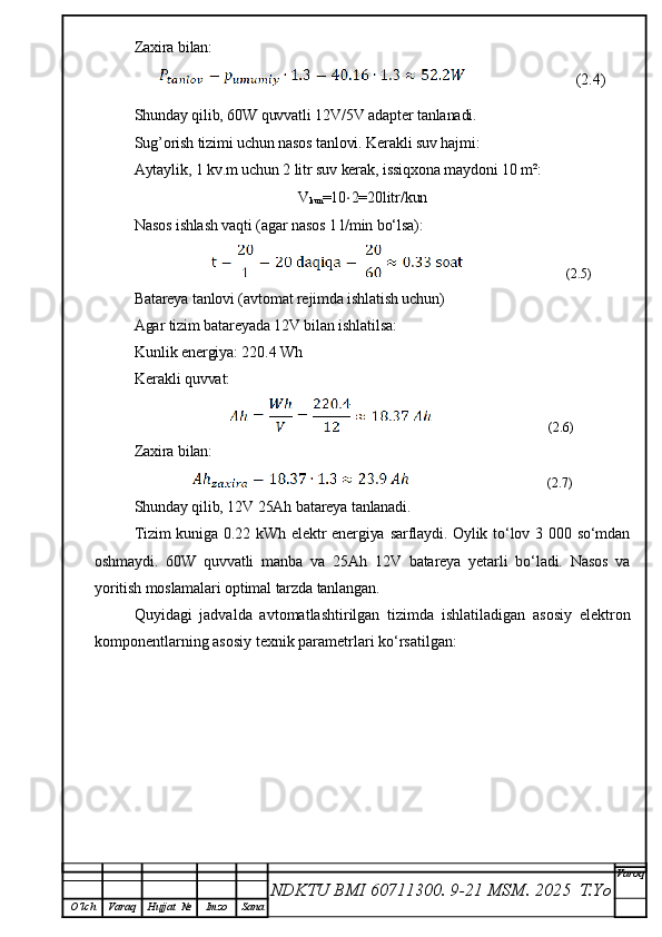 Zaxira bilan:
                      (2.4)
Shunday qilib, 60W quvvatli 12V/5V adapter tanlanadi.
Sug’orish tizimi uchun nasos tanlovi. Kerakli suv hajmi:
Aytaylik, 1 kv.m uchun 2 litr suv kerak, issiqxona maydoni 10 m²:
V
kun =10 ⋅ 2=20litr/kun
Nasos ishlash vaqti (agar nasos 1 l/min bo‘lsa):
                          (2.5)
Batareya tanlovi (avtomat rejimda ishlatish uchun)
Agar tizim batareyada 12V bilan ishlatilsa:
Kunlik energiya: 220.4 Wh
Kerakli quvvat:
                            (2.6)
Zaxira bilan:
                         (2.7)
Shunday qilib,  12V 25Ah  batareya tanlanadi.
Tizim  kuniga 0.22 kWh elektr  energiya sarflaydi. Oylik to‘lov 3 000 so‘mdan
oshmaydi.   60W   quvvatli   manba   va   25Ah   12V   batareya   yetarli   bo‘ladi.   Nasos   va
yoritish moslamalari optimal tarzda tanlangan.
Quyidagi   jadvalda   avtomatlashtirilgan   tizimda   ishlatiladigan   asosiy   elektron
komponentlarning asosiy texnik parametrlari ko‘rsatilgan:
NDKTU BMI 60711300.  9-21 MSM . 2025  T.Yo Varoq
O‘lch Varaq Hujjat   № Imzo Sana 