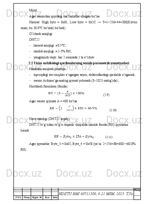 Misol:
Agar sensordan quyidagi ma’lumotlar olingan bo‘lsa:
Harorat:   High   byte   =   0x01,   Low   byte   =   0x2C   →   T=1×256+44=300(Kelvin
emas, bu 30.0°C bo‘ladi) bo‘ladi)
O‘lchash aniqligi:
DHT22:
- harorat aniqligi: ±0.5°C;
- namlik aniqligi: ±2–5% RH;
- yangilanish vaqti: har 2 soniyada 1 ta o‘lchov.
2.2 Tizim tarkibidagi qurilmalarning texnik-parametrik xususiyatlari
Namlikni aniqlash printsipi.
- tuproqdagi suv miqdori o‘zgargan sayin, elektrodlardagi qarshilik o‘zgaradi;
- sensor Arduino‘ga analog qiymat yuboradi (0–1023 oralig’ida);
Hisoblash formulasi (foizda):
           (2.9)
Agar sensor qiymati  A = 400  bo‘lsa:
            (2.10)
Havo namligi (DHT22 orqali):
DHT22 to‘g’ridan-to‘g’ri raqamli chiqishda  namlik foizda (RH)  qiymatini 
beradi:
               (2.11)
Agar qiymatlar: Byte_3 = 0x02, Byte_4 = 0x58 (ya’ni  2×256+88=600→60.0% 
RH)
NDKTU BMI 60711300.  9-21 MSM . 2025  T.Yo Varoq
O‘lch Varaq Hujjat   № Imzo Sana 