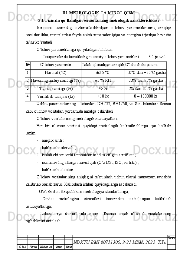 III .  METROLOGIK TA’MINOT QISM
3.1   Tizimda qo‘llanilgan sensorlarning metrologik xarakteristikasi
Issiqxona   tizimidagi   avtomatlashtirilgan   o‘lchov   parametrlarining   aniqligi
hosildorlikka, resurslardan foydalanish samaradorligiga va energiya tejashga bevosita
ta’sir ko‘rsatadi.
O‘lchov parametrlariga qo‘yiladigan talablar.
           Issiqxonalarda kuzatiladigan asosiy o‘lchov parametrlari         3.1-jadval
№
O‘lchov parametri Talab qilinadigan aniqlik O‘lchash diapazoni
1
Harorat (°C) ±0.5 °C
-10°C dan +50°C gacha
2
Havoning nisbiy namligi (%) ±3 % RH
20% dan 90% gacha
3
Tuproq namligi (%) ±5 %
0% dan 100% gacha
4
Yoritilish darajasi (lx) ±10 lx 0 – 100000 lx
Ushbu parametrlarning o‘lchovlari DHT22, BH1750, va Soil Moisture Sensor
kabi o‘lchov vositalari yordamida amalga oshiriladi.
O‘lchov vositalarining metrologik xususiyatlari.
Har   bir   o‘lchov   vositasi   quyidagi   metrologik   ko‘rsatkichlarga   ega   bo‘lishi
lozim:
- a niqlik sinfi  ;
- k alibrlash intervali  ;
- ishlab chiqaruvchi tomonidan taqdim etilgan sertifikat ;
- normativ hujjatlarga muvofiqlik (O‘z DSt, ISO, va h.k.) ;
- kalibrlash talablari.
O‘lchov   vositalarining   aniqligini   ta’minlash   uchun   ularni   muntazam   ravishda
kalibrlab borish zarur. Kalibrlash ishlari quyidagilarga asoslanadi:
- O‘zbekiston Respublikasi metrologiya standartlariga;
-   Davlat   metrologiya   xizmatlari   tomonidan   tasdiqlangan   kalibrlash
uslubiyatlariga;
-   Laboratoriya   sharoitlarida   sinov   o‘tkazish   orqali   o‘lchash   vositalarining
og’ishlarini aniqlash.
NDKTU BMI 60711300.  9-21 MSM . 2025  T.Yo Varoq
O‘lch Varaq Hujjat   № Imzo Sana 