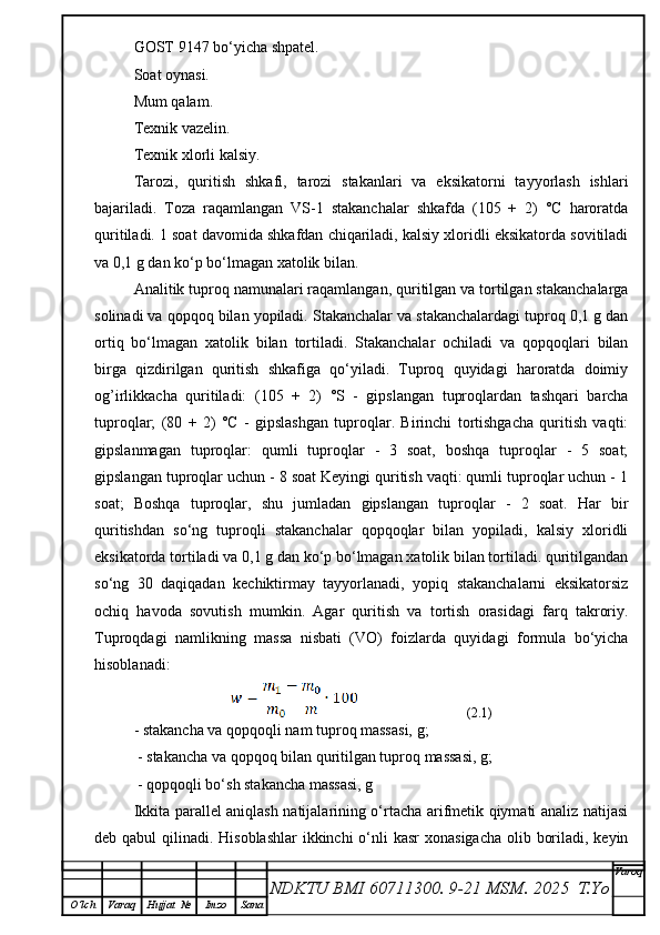 GOST 9147 bo‘yicha shpatel.
Soat oynasi.
Mum qalam.
Texnik vazelin.
Texnik xlorli kalsiy.
Tarozi,   quritish   shkafi,   tarozi   stakanlari   va   eksikatorni   tayyorlash   ishlari
bajariladi.   Toza   raqamlangan   VS-1   stakanchalar   shkafda   (105   +   2)   °C   haroratda
quritiladi. 1 soat davomida shkafdan chiqariladi, kalsiy xloridli eksikatorda sovitiladi
va 0,1 g dan ko‘p bo‘lmagan xatolik bilan.
Analitik tuproq namunalari raqamlangan, quritilgan va tortilgan stakanchalarga
solinadi va qopqoq bilan yopiladi. Stakanchalar va stakanchalardagi tuproq 0,1 g dan
ortiq   bo‘lmagan   xatolik   bilan   tortiladi.   Stakanchalar   ochiladi   va   qopqoqlari   bilan
birga   qizdirilgan   quritish   shkafiga   qo‘yiladi.   Tuproq   quyidagi   haroratda   doimiy
og’irlikkacha   quritiladi:   (105   +   2)   °S   -   gipslangan   tuproqlardan   tashqari   barcha
tuproqlar;   (80   +   2)   °C   -   gipslashgan   tuproqlar.   Birinchi   tortishgacha   quritish   vaqti:
gipslanmagan   tuproqlar:   qumli   tuproqlar   -   3   soat,   boshqa   tuproqlar   -   5   soat;
gipslangan tuproqlar uchun - 8 soat Keyingi quritish vaqti: qumli tuproqlar uchun - 1
soat;   Boshqa   tuproqlar,   shu   jumladan   gipslangan   tuproqlar   -   2   soat.   Har   bir
quritishdan   so‘ng   tuproqli   stakanchalar   qopqoqlar   bilan   yopiladi,   kalsiy   xloridli
eksikatorda tortiladi va 0,1 g dan ko‘p bo‘lmagan xatolik bilan tortiladi. quritilgandan
so‘ng   30   daqiqadan   kechiktirmay   tayyorlanadi,   yopiq   stakanchalarni   eksikatorsiz
ochiq   havoda   sovutish   mumkin.   Agar   quritish   va   tortish   orasidagi   farq   takroriy.
Tuproqdagi   namlikning   massa   nisbati   (VO)   foizlarda   quyidagi   formula   bo‘yicha
hisoblanadi:
                  (2.1)
- stakancha va qopqoqli nam tuproq massasi, g;
 - stakancha va qopqoq bilan quritilgan tuproq massasi, g;
 - qopqoqli bo‘sh stakancha massasi, g
Ikkita parallel aniqlash natijalarining o‘rtacha arifmetik qiymati analiz natijasi
deb qabul  qilinadi. Hisoblashlar  ikkinchi  o‘nli  kasr  xonasigacha olib boriladi, keyin
NDKTU BMI 60711300.  9-21 MSM . 2025  T.Yo Varoq
O‘lch Varaq Hujjat   № Imzo Sana 