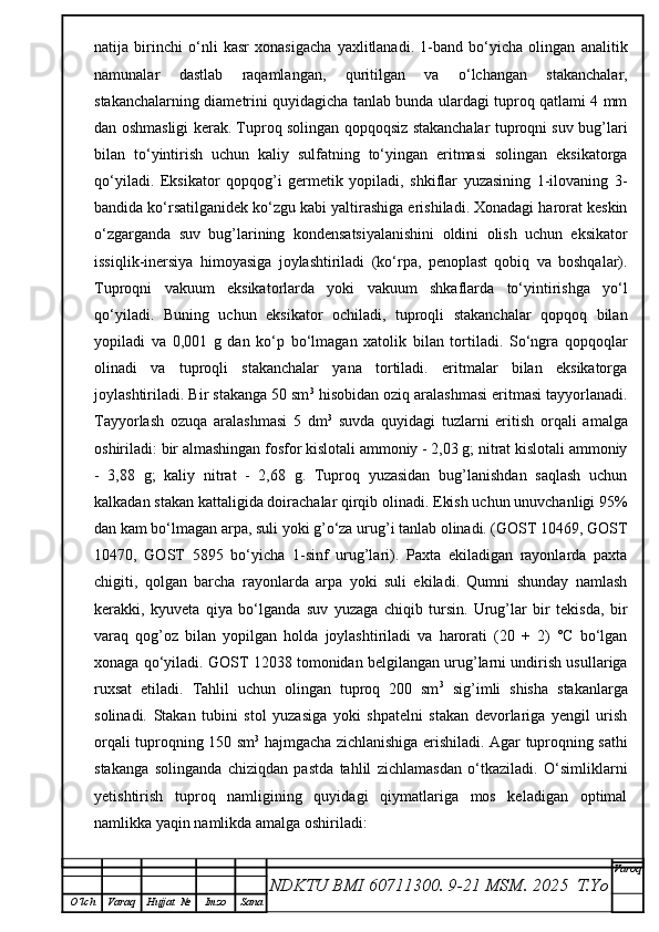 natija   birinchi   o‘nli   kasr   xonasigacha   yaxlitlanadi.   1-band   bo‘yicha   olingan   analitik
namunalar   dastlab   raqamlangan,   quritilgan   va   o‘lchangan   stakanchalar,
stakanchalarning diametrini quyidagicha tanlab bunda ulardagi tuproq qatlami 4 mm
dan oshmasligi kerak. Tuproq solingan qopqoqsiz stakanchalar tuproqni suv bug’lari
bilan   to‘yintirish   uchun   kaliy   sulfatning   to‘yingan   eritmasi   solingan   eksikatorga
qo‘yiladi.   Eksikator   qopqog’i   germetik   yopiladi,   shkiflar   yuzasining   1-ilovaning   3-
bandida ko‘rsatilganidek ko‘zgu kabi yaltirashiga erishiladi. Xonadagi harorat keskin
o‘zgarganda   suv   bug’larining   kondensatsiyalanishini   oldini   olish   uchun   eksikator
issiqlik-inersiya   himoyasiga   joylashtiriladi   (ko‘rpa,   penoplast   qobiq   va   boshqalar).
Tuproqni   vakuum   eksikatorlarda   yoki   vakuum   shkaflarda   to‘yintirishga   yo‘l
qo‘yiladi.   Buning   uchun   eksikator   ochiladi,   tuproqli   stakanchalar   qopqoq   bilan
yopiladi   va   0,001   g   dan   ko‘p   bo‘lmagan   xatolik   bilan   tortiladi.   So‘ngra   qopqoqlar
olinadi   va   tuproqli   stakanchalar   yana   tortiladi.   eritmalar   bilan   eksikatorga
joylashtiriladi. Bir stakanga 50 sm 3
 hisobidan oziq aralashmasi eritmasi tayyorlanadi.
Tayyorlash   ozuqa   aralashmasi   5   dm 3
  suvda   quyidagi   tuzlarni   eritish   orqali   amalga
oshiriladi: bir almashingan fosfor kislotali ammoniy - 2,03 g; nitrat kislotali ammoniy
-   3,88   g;   kaliy   nitrat   -   2,68   g.   Tuproq   yuzasidan   bug’lanishdan   saqlash   uchun
kalkadan stakan kattaligida doirachalar qirqib olinadi. Ekish uchun unuvchanligi 95%
dan kam bo‘lmagan arpa, suli yoki g’o‘za urug’i tanlab olinadi. (GOST 10469, GOST
10470,   GOST   5895   bo‘yicha   1-sinf   urug’lari).   Paxta   ekiladigan   rayonlarda   paxta
chigiti,   qolgan   barcha   rayonlarda   arpa   yoki   suli   ekiladi.   Qumni   shunday   namlash
kerakki,   kyuveta   qiya   bo‘lganda   suv   yuzaga   chiqib   tursin.   Urug’lar   bir   tekisda,   bir
varaq   qog’oz   bilan   yopilgan   holda   joylashtiriladi   va   harorati   (20   +   2)   °C   bo‘lgan
xonaga qo‘yiladi. GOST 12038 tomonidan belgilangan urug’larni undirish usullariga
ruxsat   etiladi.   Tahlil   uchun   olingan   tuproq   200   sm 3
  sig’imli   shisha   stakanlarga
solinadi.   Stakan   tubini   stol   yuzasiga   yoki   shpatelni   stakan   devorlariga   yengil   urish
orqali tuproqning 150 sm 3
  hajmgacha zichlanishiga erishiladi. Agar tuproqning sathi
stakanga   solinganda   chiziqdan   pastda   tahlil   zichlamasdan   o‘tkaziladi.   O‘simliklarni
yetishtirish   tuproq   namligining   quyidagi   qiymatlariga   mos   keladigan   optimal
namlikka yaqin namlikda amalga oshiriladi:
NDKTU BMI 60711300.  9-21 MSM . 2025  T.Yo Varoq
O‘lch Varaq Hujjat   № Imzo Sana 
