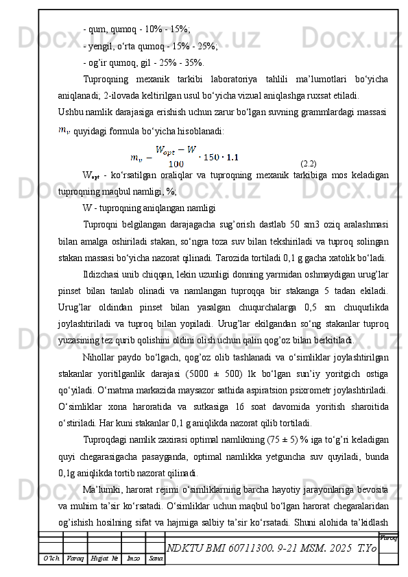 - qum, qumoq - 10% - 15%;
- yengil, o‘rta qumoq - 15% - 25%;
- og’ir qumoq, gil - 25% - 35%.
Tuproqning   mexanik   tarkibi   laboratoriya   tahlili   ma’lumotlari   bo‘yicha
aniqlanadi; 2-ilovada keltirilgan usul bo‘yicha vizual aniqlashga ruxsat etiladi.
Ushbu namlik darajasiga erishish uchun zarur bo‘lgan suvning grammlardagi massasi
 quyidagi formula bo‘yicha hisoblanadi:
                  (2.2)
W
opt   -   ko‘rsatilgan   oraliqlar   va   tuproqning   mexanik   tarkibiga   mos   keladigan
tuproqning maqbul namligi, %;
W - tuproqning aniqlangan namligi
Tuproqni   belgilangan   darajagacha   sug’orish   dastlab   50   sm3   oziq   aralashmasi
bilan amalga  oshiriladi   stakan,  so‘ngra  toza  suv  bilan tekshiriladi   va  tuproq  solingan
stakan massasi bo‘yicha nazorat qilinadi. Tarozida tortiladi 0,1 g gacha xatolik bo‘ladi.
Ildizchasi unib chiqqan, lekin uzunligi donning yarmidan oshmaydigan urug’lar
pinset   bilan   tanlab   olinadi   va   namlangan   tuproqqa   bir   stakanga   5   tadan   ekiladi.
Urug’lar   oldindan   pinset   bilan   yasalgan   chuqurchalarga   0,5   sm   chuqurlikda
joylashtiriladi   va   tuproq   bilan   yopiladi.   Urug’lar   ekilgandan   so‘ng   stakanlar   tuproq
yuzasining tez qurib qolishini oldini olish uchun qalin qog’oz bilan berkitiladi.
Nihollar   paydo   bo‘lgach,   qog’oz   olib   tashlanadi   va   o‘simliklar   joylashtirilgan
stakanlar   yoritilganlik   darajasi   (5000   ±   500)   lk   bo‘lgan   sun’iy   yoritgich   ostiga
qo‘yiladi. O‘rnatma markazida maysazor sathida aspiratsion psixrometr joylashtiriladi.
O‘simliklar   xona   haroratida   va   sutkasiga   16   soat   davomida   yoritish   sharoitida
o‘stiriladi. Har kuni stakanlar 0,1 g aniqlikda nazorat qilib tortiladi.
Tuproqdagi namlik zaxirasi optimal namlikning (75 ± 5) % iga to‘g’ri keladigan
quyi   chegarasigacha   pasayganda,   optimal   namlikka   yetguncha   suv   quyiladi,   bunda
0,1g aniqlikda tortib nazorat qilinadi. 
Ma’lumki, harorat rejimi o‘simliklarning barcha hayotiy jarayonlariga bevosita
va muhim ta’sir ko‘rsatadi. O‘simliklar uchun maqbul bo‘lgan harorat chegaralaridan
og’ishish   hosilning   sifat   va   hajmiga   salbiy   ta’sir   ko‘rsatadi.   Shuni   alohida   ta’kidlash
NDKTU BMI 60711300.  9-21 MSM . 2025  T.Yo Varoq
O‘lch Varaq Hujjat   № Imzo Sana 