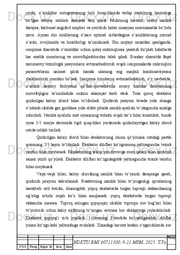 joizki,   o‘simliklar   ontogenezining   turli   bosqichlarida   tashqi   muhitning   haroratiga
bo‘lgan   ehtiyoj   sezilarli   darajada   farq   qiladi.   Muhitning   harorati,   nisbiy   namlik
darajasi, karbonat angidrid miqdori va yoritilish holati muayyan muvozanatda bo‘lishi
zarur.   Aynan   shu   omillarning   o‘zaro   optimal   nisbatdagina   o‘simliklarning   normal
o‘sishi,   rivojlanishi   va   hosildorligi   ta’minlanadi.   Shu   nuqtayi   nazardan   qaralganda,
issiqxona sharoitida o‘simliklar uchun qulay mikroiqlimni yaratish ko‘plab holatlarda
har   soatlik   monitoring   va   muvofiqlashtirishni   talab   qiladi.   Bunday   sharoitda   faqat
zamonaviy texnologik jarayonlarni avtomatlashtirish orqali issiqxonalarda mikroiqlim
parametrlarini   nazorat   qilish   hamda   ularning   eng   maqbul   kombinatsiyasini
shakllantirish   mumkin   bo‘ladi.   Issiqxona   tizimlarini   avtomatlashtirish,   o‘z   navbatida,
o‘simlik   hayotiy   faoliyatini   qo‘llab-quvvatlovchi   asosiy   tizimlar   faoliyatining
muvofiqligini   ta’minlashda   muhim   ahamiyat   kasb   etadi.   Toza   quruq   eksikator
qizdirilgan   kalsiy   xlorid   bilan   to‘ldiriladi.   Qizdirish   jarayoni   tovada   yoki   shunga
o‘xshash idishda gaz gorelkasi yoki elektr plitada namlik ajralishi to‘xtaguncha amalga
oshiriladi. Namlik ajralishi soat oynasining terlashi orqali ko‘z bilan kuzatiladi, bunda
oyna   3-5   soniya   davomida   tigel   qisqichlari   yordamida   qizdirilayotgan   kalsiy   xlorid
ustida ushlab turiladi.
Qizdirilgan   kalsiy   xlorid   bilan   eksikatorning   chinni   qo‘yilmasi   ostidagi   pastki
qismining 2/3 hajmi to‘ldiriladi. Eksikator shliflari ko‘zgusimon yaltiraguncha texnik
vazelin bilan moylanadi. Eksikatorning tashqi yon devoriga mum qalam bilan qizdirish
sanasi  yozib qo‘yiladi. Eksikator shliflari ko‘zgudagidek yaltiraguncha texnik vazelin
bilan moylanadi.
Vaqti-vaqti   bilan,   kalsiy   xloridning   namlik   bilan   to‘yinish   darajasiga   qarab,
qizdirish   jarayoni   takrorlanadi.   Reaktivning   namlik   bilan   to‘yinganligi   qirralarning
xarakterli   erib   ketishi,   shuningdek,   yopiq   eksikatorda   turgan   tuproqli   stakanchaning
og’irligi   ortishi   orqali   ko‘z   bilan   aniqlanadi.   yopiq   eksikatorda   turgan   tuproqli
stakancha   massasi.   Tuproq   solingan   qopqoqsiz   idishlar   tuproqni   suv   bug’lari   bilan
to‘yintirish   uchun   kaliy   sulfatning   to‘yingan   eritmasi   bor   eksikatorga   joylashtiriladi.
Eksikator   qopqog’i   zich   yopiladi,   1-ilovaning   3-bandida   ko‘rsatilganidek,   shliflar
yuzasi ko‘zgu kabi yaltirashiga erishiladi. Xonadagi harorat keskin o‘zgarishlarida suv
NDKTU BMI 60711300.  9-21 MSM . 2025  T.Yo Varoq
O‘lch Varaq Hujjat   № Imzo Sana 