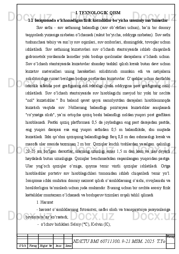 I. TEXNOLOGIK QISM
1.1   Issiqxonada o‘lchanadigan fizik kattaliklar bo‘yicha umumiy ma’lumotlar
Suv   sathi   -   suv   sathining   balandligi   (suv   ob’ektlari   uchun),   ba’zi   bir   doimiy
taqqoslash yuzasiga nisbatan o‘lchanadi (sukut bo‘yicha, oddiyga nisbatan). Suv sathi
tushunchasi tabiiy va sun’iy suv oqimlari, suv omborlari, shuningdek, tovoqlar uchun
ishlatiladi.   Suv   sathining   kuzatuvlari   suv   o‘lchash   stantsiyasida   ishlab   chiqariladi
gidrometrik   yordamida   lamellar   yoki   boshqa   qurilmalar   darajalarni   o‘lchash   uchun.
Suv o‘lchash stantsiyasida kuzatuvlar shunday tashkil qilish kerak butun davr uchun
kuzatuv   materiallari   uning   harakatlari   solishtirish   mumkin   edi   va   natijalarni
solishtirishga ruxsat berilgan boshqa postlardan kuzatuvlar. O‘qishlar uchun dastlabki
tekislik   sifatida   post   grafigining   nol   tekisligi   (yoki   oddiygina   post   grafigining   noli)
ishlatiladi.   Suv   o‘lchash   stantsiyasida   suv   hisoblagichi   mavjud   bir   yoki   bir   nechta
"nol"   kuzatishlar."   Bu   baland   qavat   qaysi   samolyotdan   darajalari   hisoblanmoqda
kuzatish   vaqtida   suv.   Nollarning   balandligi   pozitsiyasi   kuzatishlar   aniqlanadi
"ro‘yxatga olish", ya’ni ortiqcha qoziq boshi  balandligi noldan yuqori post  grafikasi
hisoblanadi.   Pastki   qoziq   platformasi   0,5   da   joylashgan   eng   past   darajadan   pastda,
eng   yuqori   darajasi   esa   eng   yuqori   sathidan   0,5   m   balandlikda,   shu   nuqtada
kuzatiladi. Ikki qo‘shni qoziqning balandligidagi farq 0,8 m dan oshmasligi kerak va
masofa ular orasida taxminan 2 m bor. Qoziqlar kuchli toshlardan yasalgan. qalinligi
20-25   sm   bo‘lgan   daraxtlar,   ularning   uzunligi   emas   1,5   m   dan   kam   va   ular   deyarli
haydaladi butun uzunligiga. Qoziqlar benchmarkdan raqamlangan yuqoridan pastga.
Ular   yog’och   qoziqlar   o‘rniga,   quyma   temir   vintli   qoziqlar   ishlatiladi.   Ortga
hisoblashlar   portativ   suv   hisoblagichlari   tomonidan   ishlab   chiqariladi   temir   yo‘l.
Issiqxona ichki muhitini doimiy nazorat qilish o‘simliklarning o‘sishi, rivojlanishi va
hosildorligini ta’minlash uchun juda muhimdir. Buning uchun bir nechta asosiy fizik
kattaliklar muntazam o‘lchanadi va boshqaruv tizimlari orqali tahlil qilinadi  
1. Harorat 
- harorat o‘simliklarning fotosintez, nafas olish va transpiratsiya jarayonlariga
bevosita ta’sir ko‘rsatadi;
 -  o‘lchov birliklari Selsiy (°C), Kelvin (K);
NDKTU BMI 60711300.  9-21 MSM . 2025  T.Yo Varoq
O‘lch Varaq Hujjat   № Imzo Sana 