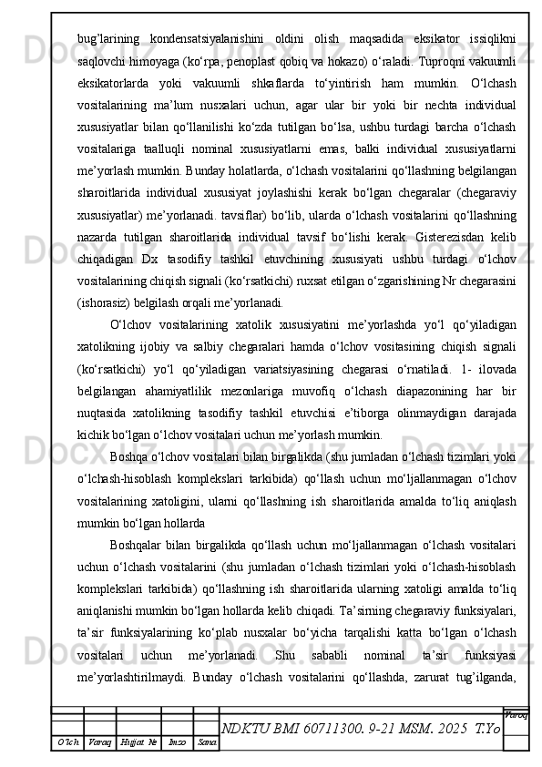bug’larining   kondensatsiyalanishini   oldini   olish   maqsadida   eksikator   issiqlikni
saqlovchi himoyaga (ko‘rpa, penoplast qobiq va hokazo) o‘raladi. Tuproqni vakuumli
eksikatorlarda   yoki   vakuumli   shkaflarda   to‘yintirish   ham   mumkin.   O‘lchash
vositalarining   ma’lum   nusxalari   uchun,   agar   ular   bir   yoki   bir   nechta   individual
xususiyatlar   bilan   qo‘llanilishi   ko‘zda   tutilgan   bo‘lsa,   ushbu   turdagi   barcha   o‘lchash
vositalariga   taalluqli   nominal   xususiyatlarni   emas,   balki   individual   xususiyatlarni
me’yorlash mumkin. Bunday holatlarda, o‘lchash vositalarini qo‘llashning belgilangan
sharoitlarida   individual   xususiyat   joylashishi   kerak   bo‘lgan   chegaralar   (chegaraviy
xususiyatlar)   me’yorlanadi.   tavsiflar)   bo‘lib,   ularda   o‘lchash   vositalarini   qo‘llashning
nazarda   tutilgan   sharoitlarida   individual   tavsif   bo‘lishi   kerak.   Gisterezisdan   kelib
chiqadigan   Dx   tasodifiy   tashkil   etuvchining   xususiyati   ushbu   turdagi   o‘lchov
vositalarining chiqish signali (ko‘rsatkichi) ruxsat etilgan o‘zgarishining Nr chegarasini
(ishorasiz) belgilash orqali me’yorlanadi.
O‘lchov   vositalarining   xatolik   xususiyatini   me’yorlashda   yo‘l   qo‘yiladigan
xatolikning   ijobiy   va   salbiy   chegaralari   hamda   o‘lchov   vositasining   chiqish   signali
(ko‘rsatkichi)   yo‘l   qo‘yiladigan   variatsiyasining   chegarasi   o‘rnatiladi.   1-   ilovada
belgilangan   ahamiyatlilik   mezonlariga   muvofiq   o‘lchash   diapazonining   har   bir
nuqtasida   xatolikning   tasodifiy   tashkil   etuvchisi   e’tiborga   olinmaydigan   darajada
kichik bo‘lgan o‘lchov vositalari uchun me’yorlash mumkin.
Boshqa o‘lchov vositalari bilan birgalikda (shu jumladan o‘lchash tizimlari yoki
o‘lchash-hisoblash   komplekslari   tarkibida)   qo‘llash   uchun   mo‘ljallanmagan   o‘lchov
vositalarining   xatoligini,   ularni   qo‘llashning   ish   sharoitlarida   amalda   to‘liq   aniqlash
mumkin bo‘lgan hollarda
Boshqalar   bilan   birgalikda   qo‘llash   uchun   mo‘ljallanmagan   o‘lchash   vositalari
uchun   o‘lchash   vositalarini   (shu   jumladan   o‘lchash   tizimlari   yoki   o‘lchash-hisoblash
komplekslari   tarkibida)   qo‘llashning   ish   sharoitlarida   ularning   xatoligi   amalda   to‘liq
aniqlanishi mumkin bo‘lgan hollarda kelib chiqadi. Ta’sirning chegaraviy funksiyalari,
ta’sir   funksiyalarining   ko‘plab   nusxalar   bo‘yicha   tarqalishi   katta   bo‘lgan   o‘lchash
vositalari   uchun   me’yorlanadi.   Shu   sababli   nominal   ta’sir   funksiyasi
me’yorlashtirilmaydi.   Bunday   o‘lchash   vositalarini   qo‘llashda,   zarurat   tug’ilganda,
NDKTU BMI 60711300.  9-21 MSM . 2025  T.Yo Varoq
O‘lch Varaq Hujjat   № Imzo Sana 