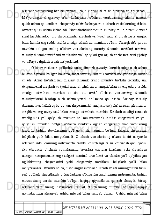 o‘lchash   vositasining   har   bir   nusxasi   uchun   individual   ta’sir   funksiyalari   aniqlanadi.
Me’yorlangan   chegaraviy   ta’sir   funksiyalari   o‘lchash   vositalarining   sifatini   nazorat
qilish uchun qo‘llaniladi. chegaraviy ta’sir funksiyalari o‘lchash vositalarining sifatini
nazorat  qilish  uchun  ishlatiladi.  Normalashtirish  uchun  shunday  to‘liq  dinamik tavsif
afzal   hisoblanadiki,   uni   eksperimental   aniqlash   va   (yoki)   nazorat   qilish   zarur   aniqlik
bilan hamda eng sodda usulda amalga oshirilishi mumkin bo‘lsin. Chiziqli deb qarash
mumkin   bo‘lgan   analog   o‘lchov   vositalarining   xususiy   dinamik   tavsiflari   nominal
xususiy dinamik tavsiflarni va ulardan yo‘l qo‘yiladigan og’ishlar chegaralarini (ijobiy
va salbiy) belgilash orqali me’yorlanadi.
O‘lchov vositasini qo‘llashda uning dinamik xususiyatlarini hisobga olish uchun
bu tavsif yetarli bo‘lgan hollarda, faqat xususiy dinamik tavsifni me’yorlashga ruxsat
etiladi.   Afzal   ko‘riladigan   xususiy   dinamik   tavsif   shunday   bo‘lishi   kerakki,   uni
eksperimental aniqlash va (yoki) nazorat qilish zarur aniqlik bilan va eng oddiy usulda
amalga   oshirilishi   mumkin   bo‘lsin.   bu   tavsif   o‘lchash   vositasining   dinamik
xususiyatlarini   hisobga   olish   uchun   yetarli   bo‘lganda   qo‘llashda.   Bunday   xususiy
dinamik tavsif afzalroq bo‘lib, uni eksperimental aniqlash va (yoki) nazorat qilish zarur
aniqlik va eng oddiy usul bilan amalga oshirilishi mumkin. Saralash xatoligi saralash
xatoligining   yo‘l   qo‘yilishi   mumkin   bo‘lgan   matematik   kutilish   chegarasini   va   yo‘l
qo‘yilishi   mumkin   bo‘lgan   o‘rtacha   kvadratik   og’ish   chegarasini   yoki   xatolikning
tasodifiy   tashkil   etuvchisining   yo‘l   qo‘yilishi   mumkin   bo‘lgan   kenglik   chegarasini
belgilash   yo‘li   bilan   me’yorlanadi.   O‘lchash   vositalarining   o‘zaro   ta’siri   natijasida
o‘lchash   xatoliklarining   instrumental   tashkil   etuvchisiga   ta’sir   ko‘rsatish   qobiliyatini
aks   ettiruvchi   o‘lchash   vositalarining   tavsiflari   ularning   kirishiga   yoki   chiqishiga
ulangan   komponentlarning   istalgani   nominal   tavsiflarni   va   ulardan   yo‘l   qo‘yiladigan
og’ishlarning   chegaralarini   yoki   chegaraviy   tavsiflarni   belgilash   yo‘li   bilan
me’yorlanadi.  Bunday holda, hisoblangan interval o‘lchash vositalarining ushbu turini
real   qo‘llash   sharoitlarida   o‘tkaziladigan   o‘lchashlar   xatoligining   instrumental   tashkil
etuvchisining   barcha   mumkin   bo‘lgan   haqiqiy   qiymatlarini   qamrab   olmaydi.   Biroq,
o‘lchash   xatoligining   instrumental   tashkil   etuvchisining   mumkin   bo‘lgan   haqiqiy
qiymatlarining   aksariyati   ushbu   interval   bilan   qamrab   olinadi.   Ushbu   interval   bilan
NDKTU BMI 60711300.  9-21 MSM . 2025  T.Yo Varoq
O‘lch Varaq Hujjat   № Imzo Sana 