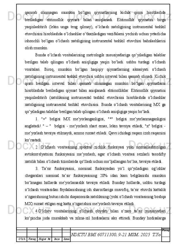 qamrab   olinmagan   mumkin   bo‘lgan   qiymatlarning   kichik   qismi   hisoblashda
beriladigan   ehtimollik   qiymati   bilan   aniqlanadi.   Ehtimollik   qiymatini   birga
yaqinlashtirib   (lekin   unga   teng   qilmay),   o‘lchash   xatoligining   instrumental   tashkil
etuvchisini hisoblashda o‘lchashlar o‘tkaziladigan vazifalarni yechish uchun yetarlicha
ishonchli   bo‘lgan   o‘lchash   xatoligining   instrumental   tashkil   etuvchisi   baholashlarini
olish mumkin.
Bunda   o‘lchash   vositalarining   metrologik   xususiyatlariga   qo‘yiladigan   talablar
berilgan   talab   qilingan   o‘lchash   aniqligiga   yaqin   bo‘ladi.   ushbu   turdagi   o‘lchash
vositalari.   Biroq,   mumkin   bo‘lgan   haqiqiy   qiymatlarning   aksariyati   o‘lchash
xatoligining instrumental tashkil etuvchisi ushbu interval bilan qamrab olinadi. Kichik
qism   berilgan   interval   bilan   qamrab   olinmagan   mumkin   bo‘lgan   qiymatlarni
hisoblashda   beriladigan   qiymat   bilan   aniqlanadi   ehtimolliklar.   Ehtimollik   qiymatini
yaqinlashtirib   (xatolikning   instrumental   tashkil   etuvchisini   hisoblashda   o‘lchashlar
xatoligining   instrumental   tashkil   etuvchisini.   Bunda   o‘lchash   vositalarining   MX   ga
qo‘yiladigan talablar berilgan talab qilingan o‘lchash aniqligiga yaqin bo‘ladi.
1.   "+"   belgisi   MX   me’yorlanganligini,   "*"   belgisi   me’yorlanmaganligini
anglatadi!   "   –   "     belgisi   -   me’yorlash   shart   emas,   lekin   tavsiya   etiladi;   "x"   belgisi   -
me’yorlash tavsiya etilmaydi, ammo ruxsat etiladi. Qavs ichidagi raqam izoh raqamini
ko‘rsatadi.
2.   O‘lchash   vositasining   spektral   zichlik   funksiyasi   yoki   normallashtirilgan
avtokorrelyatsion   funksiyasini   me’yorlash,   agar   o‘lchash   vositasi   sezilarli   tasodifiy
xatolik bilan o‘lchash tizimlarida qo‘llash uchun mo‘ljallangan bo‘lsa, tavsiya etiladi.
3.   Ta’sir   funksiyasini,   nominal   funksiyadan   yo‘l   qo‘yiladigan   og’ishlar
chegaralari   nominal   ta’sir   funksiyasining   20%   idan   kam   belgilanishi   mumkin
bo‘lmagan   hollarda   me’yorlamaslik   tavsiya   etiladi.   Bunday   hollarda,   ushbu   turdagi
o‘lchash  vositasidan foydalanishning ish sharoitlariga muvofiq, ta’sir etuvchi  kattalik
o‘zgarishining butun ishchi diapazonida xatolikning (yoki o‘lchash vositasining boshqa
MX) ruxsat etilgan eng katta o‘zgarishini me’yorlash tavsiya etiladi.
4.O‘lchov   vositalarining   o‘lchash   obyekti   bilan   o‘zaro   ta’sir   xususiyatlari
ko‘pincha   juda   murakkab   va   xilma-xil   hodisalarni   aks   ettiradi.   Bunday   hodisalarga
NDKTU BMI 60711300.  9-21 MSM . 2025  T.Yo Varoq
O‘lch Varaq Hujjat   № Imzo Sana 