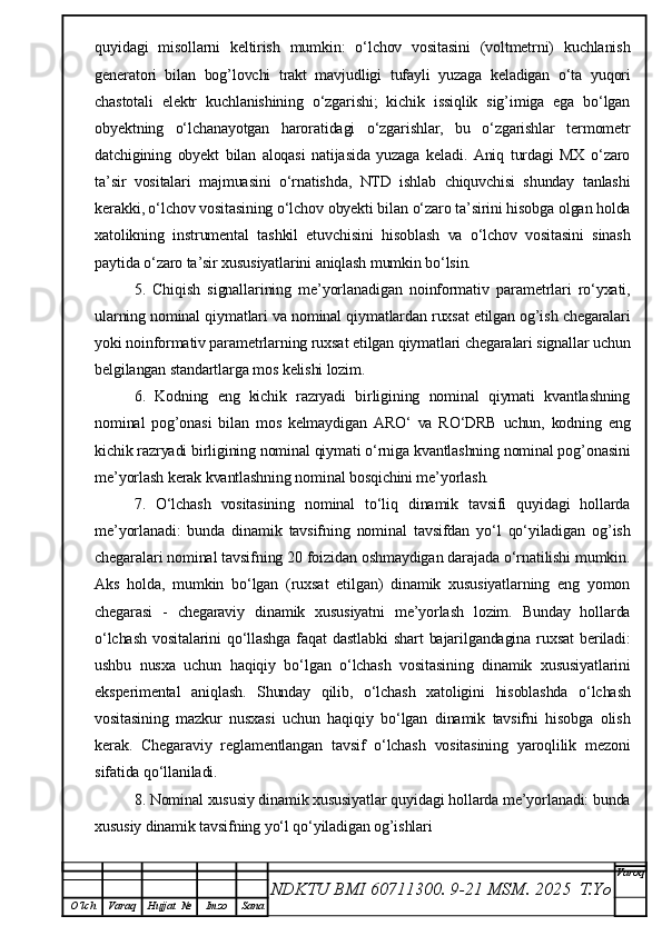 quyidagi   misollarni   keltirish   mumkin:   o‘lchov   vositasini   (voltmetrni)   kuchlanish
generatori   bilan   bog’lovchi   trakt   mavjudligi   tufayli   yuzaga   keladigan   o‘ta   yuqori
chastotali   elektr   kuchlanishining   o‘zgarishi;   kichik   issiqlik   sig’imiga   ega   bo‘lgan
obyektning   o‘lchanayotgan   haroratidagi   o‘zgarishlar,   bu   o‘zgarishlar   termometr
datchigining   obyekt   bilan   aloqasi   natijasida   yuzaga   keladi.   Aniq   turdagi   MX   o‘zaro
ta’sir   vositalari   majmuasini   o‘rnatishda,   NTD   ishlab   chiquvchisi   shunday   tanlashi
kerakki, o‘lchov vositasining o‘lchov obyekti bilan o‘zaro ta’sirini hisobga olgan holda
xatolikning   instrumental   tashkil   etuvchisini   hisoblash   va   o‘lchov   vositasini   sinash
paytida o‘zaro ta’sir xususiyatlarini aniqlash mumkin bo‘lsin. 
5.   Chiqish   signallarining   me’yorlanadigan   noinformativ   parametrlari   ro‘yxati,
ularning nominal qiymatlari va nominal qiymatlardan ruxsat etilgan og’ish chegaralari
yoki noinformativ parametrlarning ruxsat etilgan qiymatlari chegaralari signallar uchun
belgilangan standartlarga mos kelishi lozim.
6.   Kodning   eng   kichik   razryadi   birligining   nominal   qiymati   kvantlashning
nominal   pog’onasi   bilan   mos   kelmaydigan   ARO‘   va   RO‘DRB   uchun,   kodning   eng
kichik razryadi birligining nominal qiymati o‘rniga kvantlashning nominal pog’onasini
me’yorlash kerak kvantlashning nominal bosqichini me’yorlash.
7.   O‘lchash   vositasining   nominal   to‘liq   dinamik   tavsifi   quyidagi   hollarda
me’yorlanadi:   bunda   dinamik   tavsifning   nominal   tavsifdan   yo‘l   qo‘yiladigan   og’ish
chegaralari nominal tavsifning 20 foizidan oshmaydigan darajada o‘rnatilishi mumkin.
Aks   holda,   mumkin   bo‘lgan   (ruxsat   etilgan)   dinamik   xususiyatlarning   eng   yomon
chegarasi   -   chegaraviy   dinamik   xususiyatni   me’yorlash   lozim.   Bunday   hollarda
o‘lchash   vositalarini   qo‘llashga   faqat   dastlabki   shart   bajarilgandagina   ruxsat   beriladi:
ushbu   nusxa   uchun   haqiqiy   bo‘lgan   o‘lchash   vositasining   dinamik   xususiyatlarini
eksperimental   aniqlash.   Shunday   qilib,   o‘lchash   xatoligini   hisoblashda   o‘lchash
vositasining   mazkur   nusxasi   uchun   haqiqiy   bo‘lgan   dinamik   tavsifni   hisobga   olish
kerak.   Chegaraviy   reglamentlangan   tavsif   o‘lchash   vositasining   yaroqlilik   mezoni
sifatida qo‘llaniladi.
8. Nominal xususiy dinamik xususiyatlar quyidagi hollarda me’yorlanadi: bunda
xususiy dinamik tavsifning yo‘l qo‘yiladigan og’ishlari
NDKTU BMI 60711300.  9-21 MSM . 2025  T.Yo Varoq
O‘lch Varaq Hujjat   № Imzo Sana 
