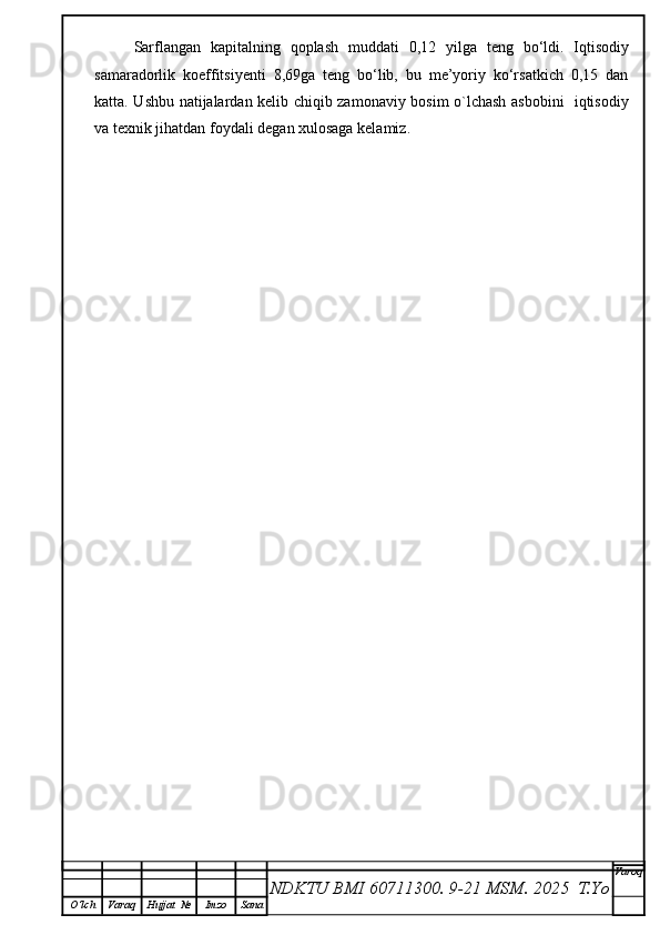 Sarflangan   kapitalning   qoplash   muddati   0,12   yilga   teng   bo‘ldi.   Iqtisodiy
samaradorlik   koeffitsiyenti   8,69ga   teng   bo‘lib,   bu   me’yoriy   ko‘rsatkich   0,15   dan
katta. Ushbu natijalardan kelib chiqib zamonaviy bosim o`lchash asbobini   iqtisodiy
va texnik jihatdan foydali degan xulosaga kelamiz. 
NDKTU BMI 60711300.  9-21 MSM . 2025  T.Yo Varoq
O‘lch Varaq Hujjat   № Imzo Sana 