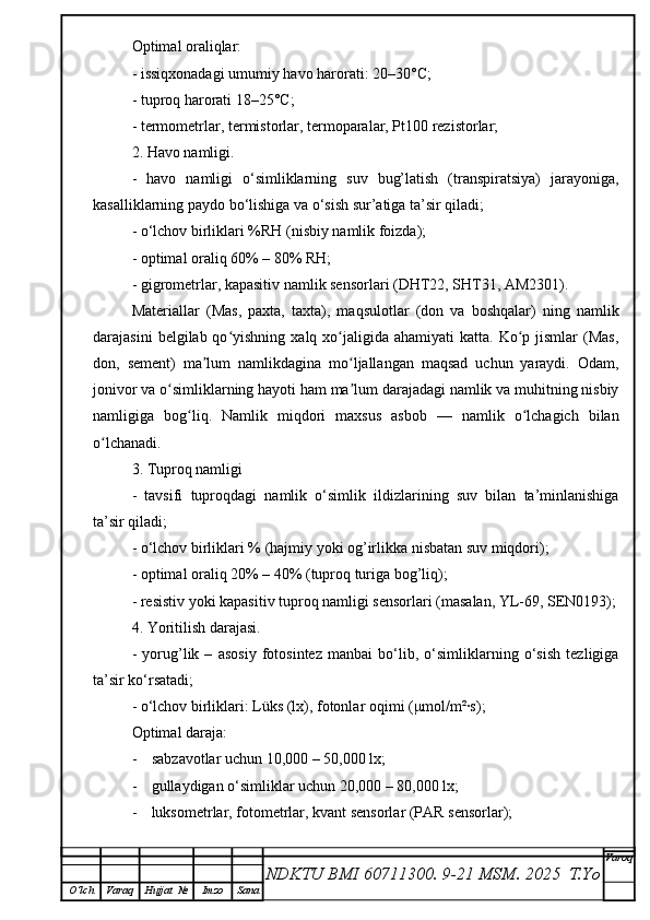 Optimal oraliqlar:
- issiqxonadagi umumiy havo harorati: 20–30°C;
- tuproq harorati 18–25°C;
- termometrlar, termistorlar, termoparalar, Pt100 rezistorlar;
2. Havo namligi.
-   havo   namligi   o‘simliklarning   suv   bug’latish   (transpiratsiya)   jarayoniga,
kasalliklarning paydo bo‘lishiga va o‘sish sur’atiga ta’sir qiladi;
- o‘lchov birliklari %RH (nisbiy namlik foizda);
- optimal oraliq 60% – 80% RH;
- gigrometrlar, kapasitiv namlik sensorlari (DHT22, SHT31, AM2301).
Materiallar   (Mas,   paxta,   taxta),   maqsulotlar   (don   va   boshqalar)   ning   namlik
darajasini   belgilab qo yishning  xalq xo jaligida ahamiyati   katta.  Ko p  jismlar  (Mas,ʻ ʻ ʻ
don,   sement)   ma lum   namlikdagina   mo ljallangan   maqsad   uchun   yaraydi.   Odam,	
ʼ ʻ
jonivor va o simliklarning hayoti ham ma lum darajadagi namlik va muhitning nisbiy	
ʻ ʼ
namligiga   bog liq.   Namlik   miqdori   maxsus   asbob   —   namlik   o lchagich   bilan	
ʻ ʻ
o lchanadi. 	
ʻ
3. Tuproq namligi
-   tavsifi   tuproqdagi   namlik   o‘simlik   ildizlarining   suv   bilan   ta’minlanishiga
ta’sir qiladi;
- o‘lchov birliklari % (hajmiy yoki og’irlikka nisbatan suv miqdori);
- optimal oraliq 20% – 40% (tuproq turiga bog’liq);
- resistiv yoki kapasitiv tuproq namligi sensorlari (masalan, YL-69, SEN0193);
4. Yoritilish darajasi.
-   yorug’lik   –   asosiy   fotosintez   manbai   bo‘lib,   o‘simliklarning   o‘sish   tezligiga
ta’sir ko‘rsatadi;
- o‘lchov birliklari: Lüks (lx), fotonlar oqimi ( μ mol/m²·s);
Optimal daraja:
- s abzavotlar uchun 10,000 – 50,000 lx;
- gullaydigan o‘simliklar uchun 20,000 – 80,000 lx;
- luksometrlar, fotometrlar, kvant sensorlar (PAR sensorlar);
NDKTU BMI 60711300.  9-21 MSM . 2025  T.Yo Varoq
O‘lch Varaq Hujjat   № Imzo Sana 