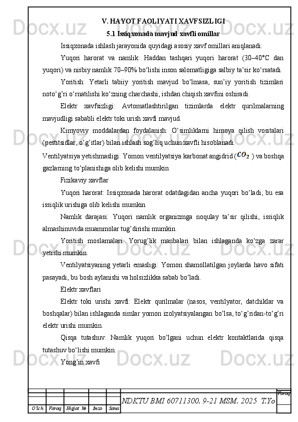 V. HAYOT FAOLIYATI XAVFSIZLIGI
5.1 Issiqxonada mavjud xavfli omillar
Issiqxonada ishlash jarayonida quyidagi asosiy xavf omillari aniqlanadi:
Yuqori   harorat   va   namlik:   Haddan   tashqari   yuqori   harorat   (30–40°C   dan
yuqori) va nisbiy namlik 70–90% bo‘lishi inson salomatligiga salbiy ta’sir ko‘rsatadi.
Yoritish:   Yetarli   tabiiy   yoritish   mavjud   bo‘lmasa,   sun’iy   yoritish   tizimlari
noto‘g’ri o‘rnatilishi ko‘zning charchashi, ishdan chiqish xavfini oshiradi.
Elektr   xavfsizligi:   Avtomatlashtirilgan   tizimlarda   elektr   qurilmalarning
mavjudligi sababli elektr toki urish xavfi mavjud.
Kimyoviy   moddalardan   foydalanish:   O‘simliklarni   himoya   qilish   vositalari
(pestitsidlar, o‘g’itlar) bilan ishlash sog’liq uchun xavfli hisoblanadi.
Ventilyatsiya yetishmasligi: Yomon ventilyatsiya karbonat angidrid (   ) va boshqa
gazlarning to‘planishiga olib kelishi mumkin
Fizikaviy xavflar
Yuqori  harorat:  Issiqxonada  harorat  odatdagidan ancha  yuqori  bo‘ladi, bu esa
issiqlik urishiga olib kelishi mumkin.
Namlik   darajasi:   Yuqori   namlik   organizmga   noqulay   ta’sir   qilishi,   issiqlik
almashinuvida muammolar tug’dirishi mumkin.
Yoritish   moslamalari:   Yorug’lik   manbalari   bilan   ishlaganda   ko‘zga   zarar
yetishi mumkin.
Ventilyatsiyaning yetarli  emasligi:  Yomon shamollatilgan  joylarda havo sifati
pasayadi, bu bosh aylanishi va holsizlikka sabab bo‘ladi.
Elektr xavflari
Elektr   toki   urishi   xavfi:   Elektr   qurilmalar   (nasos,   ventilyator,   datchiklar   va
boshqalar) bilan ishlaganda simlar yomon izolyatsiyalangan bo‘lsa, to‘g’ridan-to‘g’ri
elektr urishi mumkin.
Qisqa   tutashuv:   Namlik   yuqori   bo‘lgani   uchun   elektr   kontaktlarida   qisqa
tutashuv bo‘lishi mumkin.
Yong’in xavfi
NDKTU BMI 60711300.  9-21 MSM . 2025  T.Yo Varoq
O‘lch Varaq Hujjat   № Imzo Sana 
