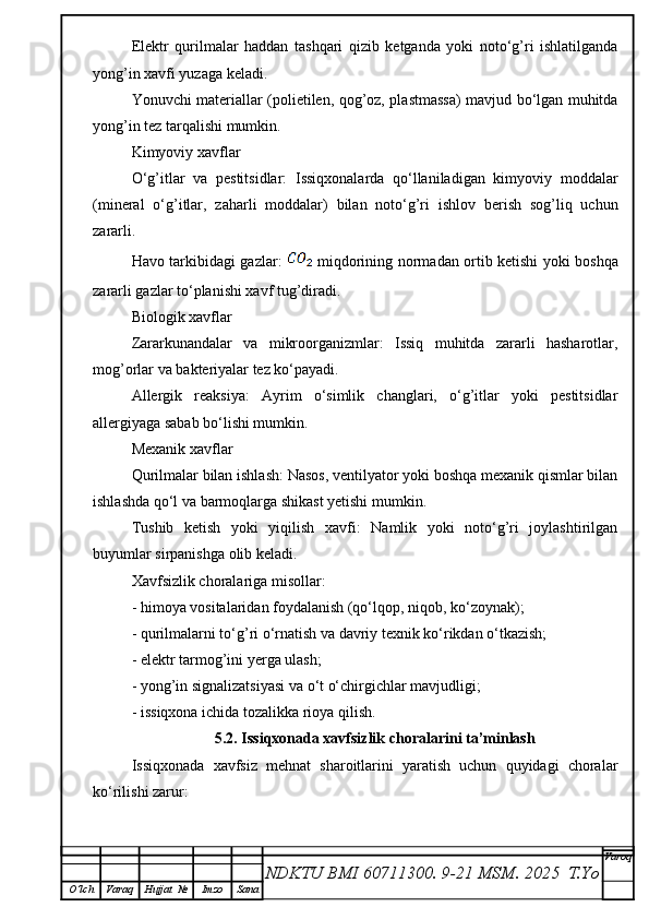 Elektr   qurilmalar   haddan   tashqari   qizib   ketganda   yoki   noto‘g’ri   ishlatilganda
yong’in xavfi yuzaga keladi.
Yonuvchi materiallar (polietilen, qog’oz, plastmassa) mavjud bo‘lgan muhitda
yong’in tez tarqalishi mumkin.
Kimyoviy xavflar
O‘g’itlar   va   pestitsidlar:   Issiqxonalarda   qo‘llaniladigan   kimyoviy   moddalar
(mineral   o‘g’itlar,   zaharli   moddalar)   bilan   noto‘g’ri   ishlov   berish   sog’liq   uchun
zararli.
Havo tarkibidagi gazlar:     miqdorining normadan ortib ketishi yoki boshqa
zararli gazlar to‘planishi xavf tug’diradi.
Biologik xavflar
Zararkunandalar   va   mikroorganizmlar:   Issiq   muhitda   zararli   hasharotlar,
mog’orlar va bakteriyalar tez ko‘payadi.
Allergik   reaksiya:   Ayrim   o‘simlik   changlari,   o‘g’itlar   yoki   pestitsidlar
allergiyaga sabab bo‘lishi mumkin.
Mexanik xavflar
Qurilmalar bilan ishlash: Nasos, ventilyator yoki boshqa mexanik qismlar bilan
ishlashda qo‘l va barmoqlarga shikast yetishi mumkin.
Tushib   ketish   yoki   yiqilish   xavfi:   Namlik   yoki   noto‘g’ri   joylashtirilgan
buyumlar sirpanishga olib keladi.
Xavfsizlik choralariga misollar:
- h imoya vositalaridan foydalanish (qo‘lqop, niqob, ko‘zoynak);
- q urilmalarni to‘g’ri o‘rnatish va davriy texnik ko‘rikdan o‘tkazish;
- e lektr tarmog’ini yerga ulash;
- y ong’in signalizatsiyasi va o‘t o‘chirgichlar mavjudligi;
- i ssiqxona ichida tozalikka rioya qilish.
5.2. Issiqxonada xavfsizlik choralarini ta’minlash
Issiqxonada   xavfsiz   mehnat   sharoitlarini   yaratish   uchun   quyidagi   choralar
ko‘rilishi zarur:
NDKTU BMI 60711300.  9-21 MSM . 2025  T.Yo Varoq
O‘lch Varaq Hujjat   № Imzo Sana 
