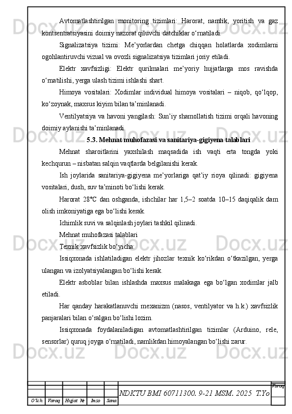 Avtomatlashtirilgan   monitoring   tizimlari:   Harorat,   namlik,   yoritish   va   gaz
kontsentratsiyasini doimiy nazorat qiluvchi datchiklar o‘rnatiladi.
Signalizatsiya   tizimi:   Me’yorlardan   chetga   chiqqan   holatlarda   xodimlarni
ogohlantiruvchi vizual va ovozli signalizatsiya tizimlari joriy etiladi.
Elektr   xavfsizligi:   Elektr   qurilmalari   me’yoriy   hujjatlarga   mos   ravishda
o‘rnatilishi, yerga ulash tizimi ishlashi shart.
Himoya   vositalari:   Xodimlar   individual   himoya   vositalari   –   niqob,   qo‘lqop,
ko‘zoynak, maxsus kiyim bilan ta’minlanadi.
Ventilyatsiya va havoni yangilash: Sun’iy shamollatish tizimi orqali havoning
doimiy aylanishi ta’minlanadi.
5.3. Mehnat muhofazasi va sanitariya-gigiyena talablari
Mehnat   sharoitlarini   yaxshilash   maqsadida   ish   vaqti   erta   tongda   yoki
kechqurun – nisbatan salqin vaqtlarda belgilanishi kerak.
Ish   joylarida   sanitariya-gigiyena   me’yorlariga   qat’iy   rioya   qilinadi:   gigiyena
vositalari, dush, suv ta’minoti bo‘lishi kerak.
Harorat   28°C   dan   oshganda,   ishchilar   har   1,5–2   soatda   10–15   daqiqalik   dam
olish imkoniyatiga ega bo‘lishi kerak.
Ichimlik suvi va salqinlash joylari tashkil qilinadi.
Mehnat muhofazasi talablari
Texnik xavfsizlik bo‘yicha:
Issiqxonada   ishlatiladigan   elektr   jihozlar   texnik   ko‘rikdan   o‘tkazilgan,   yerga
ulangan va izolyatsiyalangan bo‘lishi kerak.
Elektr   asboblar   bilan   ishlashda   maxsus   malakaga   ega   bo‘lgan   xodimlar   jalb
etiladi.
Har   qanday   harakatlanuvchi   mexanizm   (nasos,   ventilyator   va   h.k.)   xavfsizlik
panjaralari bilan o‘ralgan bo‘lishi lozim.
Issiqxonada   foydalaniladigan   avtomatlashtirilgan   tizimlar   (Arduino,   rele,
sensorlar) quruq joyga o‘rnatiladi, namlikdan himoyalangan bo‘lishi zarur.
NDKTU BMI 60711300.  9-21 MSM . 2025  T.Yo Varoq
O‘lch Varaq Hujjat   № Imzo Sana 