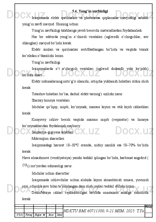 5.4. Yong’in xavfsizligi
Issiqxonada   elektr   qurilmalari   va   plastmassa   qoplamalar   mavjudligi   sababli
yong’in xavfi mavjud. Shuning uchun:
Yong’in xavfsizligi talablariga javob beruvchi materiallardan foydalaniladi.
Har   bir   sektorda   yong’in   o‘chirish   vositalari   (uglerodli   o‘chirgichlar,   suv
shlanglari) mavjud bo‘lishi kerak.
Elektr   simlari   va   qurilmalari   sertifikatlangan   bo‘lishi   va   vaqtida   texnik
ko‘rikdan o‘tkazilishi lozim.
Yong’in xavfsizligi:
Issiqxonalarda   o‘t   o‘chirgich   vositalari   (uglerod   dioksidli   yoki   ko‘pikli)
bo‘lishi shart.
Elektr uskunalarning noto‘g’ri ulanishi, ortiqcha yuklanish holatlari oldini olish
kerak.
Tutashuv holatlari bo‘lsa, darhol elektr tarmog’i uzilishi zarur.
Shaxsiy himoya vositalari:
Ishchilar   qo‘lqop,   niqob,   ko‘zoynak,   maxsus   kiyim   va   etik   kiyib   ishlashlari
kerak.
Kimyoviy   ishlov   berish   vaqtida   maxsus   niqob   (respirator)   va   himoya
ko‘zoynaklaridan foydalanish majburiy.
Sanitariya-gigiyena talablari
Mikroiqlim sharoitlari:
Issiqxonadagi   harorat   18–30°C   orasida,   nisbiy   namlik   esa   50–70%   bo‘lishi
kerak.
Havo almashinuvi (ventilyatsiya) yaxshi tashkil qilingan bo‘lishi, karbonat angidrid (
) me’yordan oshmasligi zarur.
Ishchilar uchun sharoitlar:
Issiqxonada   ishlovchilar   uchun   alohida   kiyim   almashtirish   xonasi,   yuvinish
joyi, ichimlik suvi bilan ta’minlangan dam olish joylari tashkil etilishi lozim.
Dezinfeksiya   ishlari   rejalashtirilgan   tartibda   muntazam   amalga   oshirilishi
kerak.
NDKTU BMI 60711300.  9-21 MSM . 2025  T.Yo Varoq
O‘lch Varaq Hujjat   № Imzo Sana 