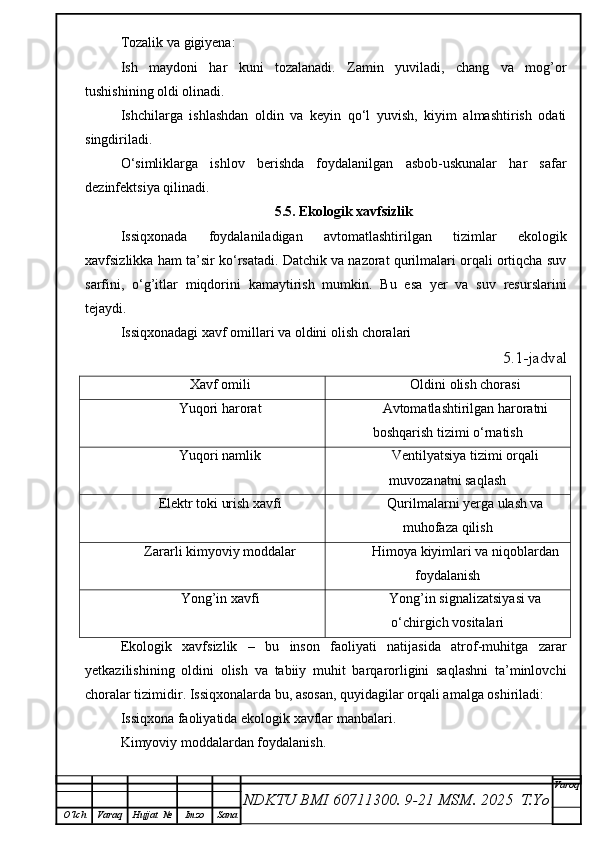 Tozalik va gigiyena:
Ish   maydoni   har   kuni   tozalanadi.   Zamin   yuviladi,   chang   va   mog’or
tushishining oldi olinadi.
Ishchilarga   ishlashdan   oldin   va   keyin   qo‘l   yuvish,   kiyim   almashtirish   odati
singdiriladi.
O‘simliklarga   ishlov   berishda   foydalanilgan   asbob-uskunalar   har   safar
dezinfektsiya qilinadi.
5.5. Ekologik xavfsizlik
Issiqxonada   foydalaniladigan   avtomatlashtirilgan   tizimlar   ekologik
xavfsizlikka ham ta’sir ko‘rsatadi. Datchik va nazorat qurilmalari orqali ortiqcha suv
sarfini,   o‘g’itlar   miqdorini   kamaytirish   mumkin.   Bu   esa   yer   va   suv   resurslarini
tejaydi.
Issiqxonadagi xavf omillari va oldini olish choralari
5.1-jadval
Xavf omili Oldini olish chorasi
Yuqori harorat Avtomatlashtirilgan haroratni
boshqarish tizimi o‘rnatish
Yuqori namlik Ventilyatsiya tizimi orqali
muvozanatni saqlash
Elektr toki urish xavfi Qurilmalarni yerga ulash va
muhofaza qilish
Zararli kimyoviy moddalar Himoya kiyimlari va niqoblardan
foydalanish
Yong’in xavfi Yong’in signalizatsiyasi va
o‘chirgich vositalari
Ekologik   xavfsizlik   –   bu   inson   faoliyati   natijasida   atrof-muhitga   zarar
yetkazilishining   oldini   olish   va   tabiiy   muhit   barqarorligini   saqlashni   ta’minlovchi
choralar tizimidir. Issiqxonalarda bu, asosan, quyidagilar orqali amalga oshiriladi:
Issiqxona faoliyatida ekologik xavflar manbalari.
Kimyoviy moddalardan foydalanish.
NDKTU BMI 60711300.  9-21 MSM . 2025  T.Yo Varoq
O‘lch Varaq Hujjat   № Imzo Sana 