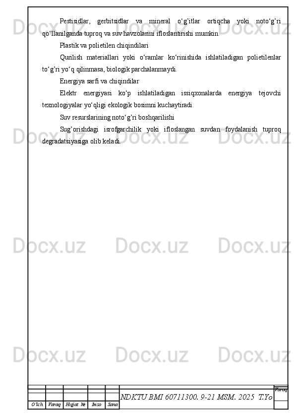 Pestisidlar,   gerbitsidlar   va   mineral   o‘g’itlar   ortiqcha   yoki   noto‘g’ri
qo‘llanilganda tuproq va suv havzolarini ifloslantirishi mumkin.
Plastik va polietilen chiqindilari
Qurilish   materiallari   yoki   o‘ramlar   ko‘rinishida   ishlatiladigan   polietilenlar
to‘g’ri yo‘q qilinmasa, biologik parchalanmaydi.
Energiya sarfi va chiqindilar
Elektr   energiyasi   ko‘p   ishlatiladigan   issiqxonalarda   energiya   tejovchi
texnologiyalar yo‘qligi ekologik bosimni kuchaytiradi.
Suv resurslarining noto‘g’ri boshqarilishi
Sug’orishdagi   isrofgarchilik   yoki   ifloslangan   suvdan   foydalanish   tuproq
degradatsiyasiga olib keladi.
NDKTU BMI 60711300.  9-21 MSM . 2025  T.Yo Varoq
O‘lch Varaq Hujjat   № Imzo Sana 