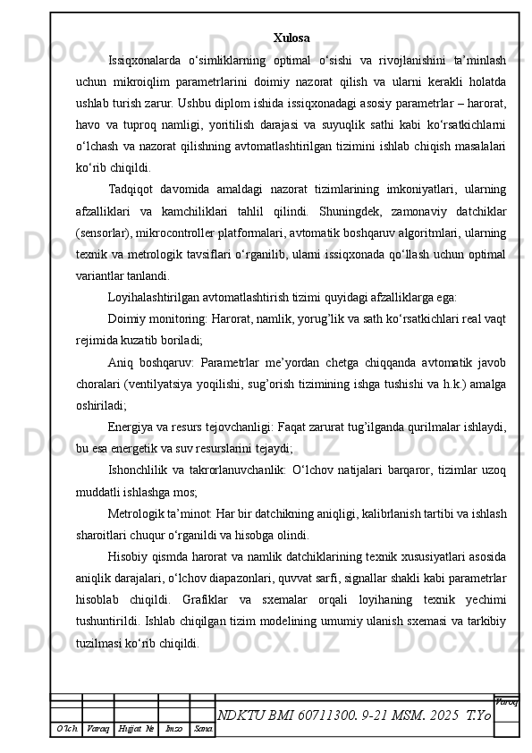 Xulosa
Issiqxonalarda   o‘simliklarning   optimal   o‘sishi   va   rivojlanishini   ta’minlash
uchun   mikroiqlim   parametrlarini   doimiy   nazorat   qilish   va   ularni   kerakli   holatda
ushlab turish zarur. Ushbu diplom ishida issiqxonadagi asosiy parametrlar – harorat,
havo   va   tuproq   namligi,   yoritilish   darajasi   va   suyuqlik   sathi   kabi   ko‘rsatkichlarni
o‘lchash   va   nazorat   qilishning   avtomatlashtirilgan   tizimini   ishlab   chiqish   masalalari
ko‘rib chiqildi.
Tadqiqot   davomida   amaldagi   nazorat   tizimlarining   imkoniyatlari,   ularning
afzalliklari   va   kamchiliklari   tahlil   qilindi.   Shuningdek,   zamonaviy   datchiklar
(sensorlar), mikrocontroller platformalari, avtomatik boshqaruv algoritmlari, ularning
texnik va metrologik tavsiflari o‘rganilib, ularni issiqxonada qo‘llash uchun optimal
variantlar tanlandi.
Loyihalashtirilgan avtomatlashtirish tizimi quyidagi afzalliklarga ega:
Doimiy monitoring: Harorat, namlik, yorug’lik va sath ko‘rsatkichlari real vaqt
rejimida kuzatib boriladi;
Aniq   boshqaruv:   Parametrlar   me’yordan   chetga   chiqqanda   avtomatik   javob
choralari (ventilyatsiya yoqilishi, sug’orish tizimining ishga tushishi va h.k.) amalga
oshiriladi;
Energiya va resurs tejovchanligi: Faqat zarurat tug’ilganda qurilmalar ishlaydi,
bu esa energetik va suv resurslarini tejaydi;
Ishonchlilik   va   takrorlanuvchanlik:   O‘lchov   natijalari   barqaror,   tizimlar   uzoq
muddatli ishlashga mos;
Metrologik ta’minot: Har bir datchikning aniqligi, kalibrlanish tartibi va ishlash
sharoitlari chuqur o‘rganildi va hisobga olindi.
Hisobiy qismda harorat va namlik datchiklarining texnik xususiyatlari asosida
aniqlik darajalari, o‘lchov diapazonlari, quvvat sarfi, signallar shakli kabi parametrlar
hisoblab   chiqildi.   Grafiklar   va   sxemalar   orqali   loyihaning   texnik   yechimi
tushuntirildi. Ishlab chiqilgan tizim modelining umumiy ulanish sxemasi  va tarkibiy
tuzilmasi ko‘rib chiqildi.
NDKTU BMI 60711300.  9-21 MSM . 2025  T.Yo Varoq
O‘lch Varaq Hujjat   № Imzo Sana 